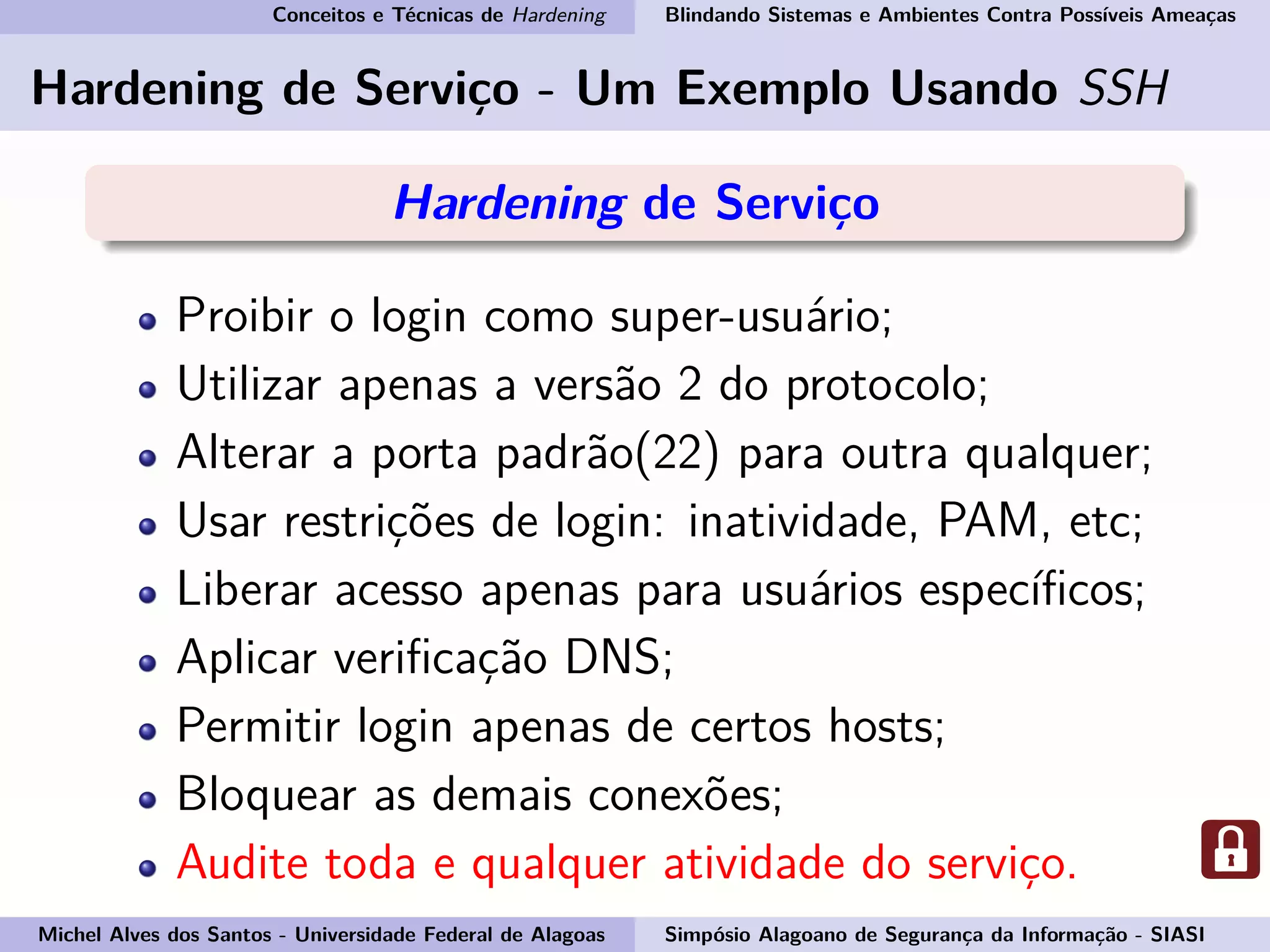 Conceitos e Técnicas de Hardening Blindando Sistemas e Ambientes Contra Possíveis Ameaças
Hardening de Serviço - Um Exemplo Usando SSH
Hardening de Serviço
Proibir o login como super-usuário;
Utilizar apenas a versão 2 do protocolo;
Alterar a porta padrão(22) para outra qualquer;
Usar restrições de login: inatividade, PAM, etc;
Liberar acesso apenas para usuários especíﬁcos;
Aplicar veriﬁcação DNS;
Permitir login apenas de certos hosts;
Bloquear as demais conexões;
Audite toda e qualquer atividade do serviço.
Michel Alves dos Santos - Universidade Federal de Alagoas Simpósio Alagoano de Segurança da Informação - SIASI
 