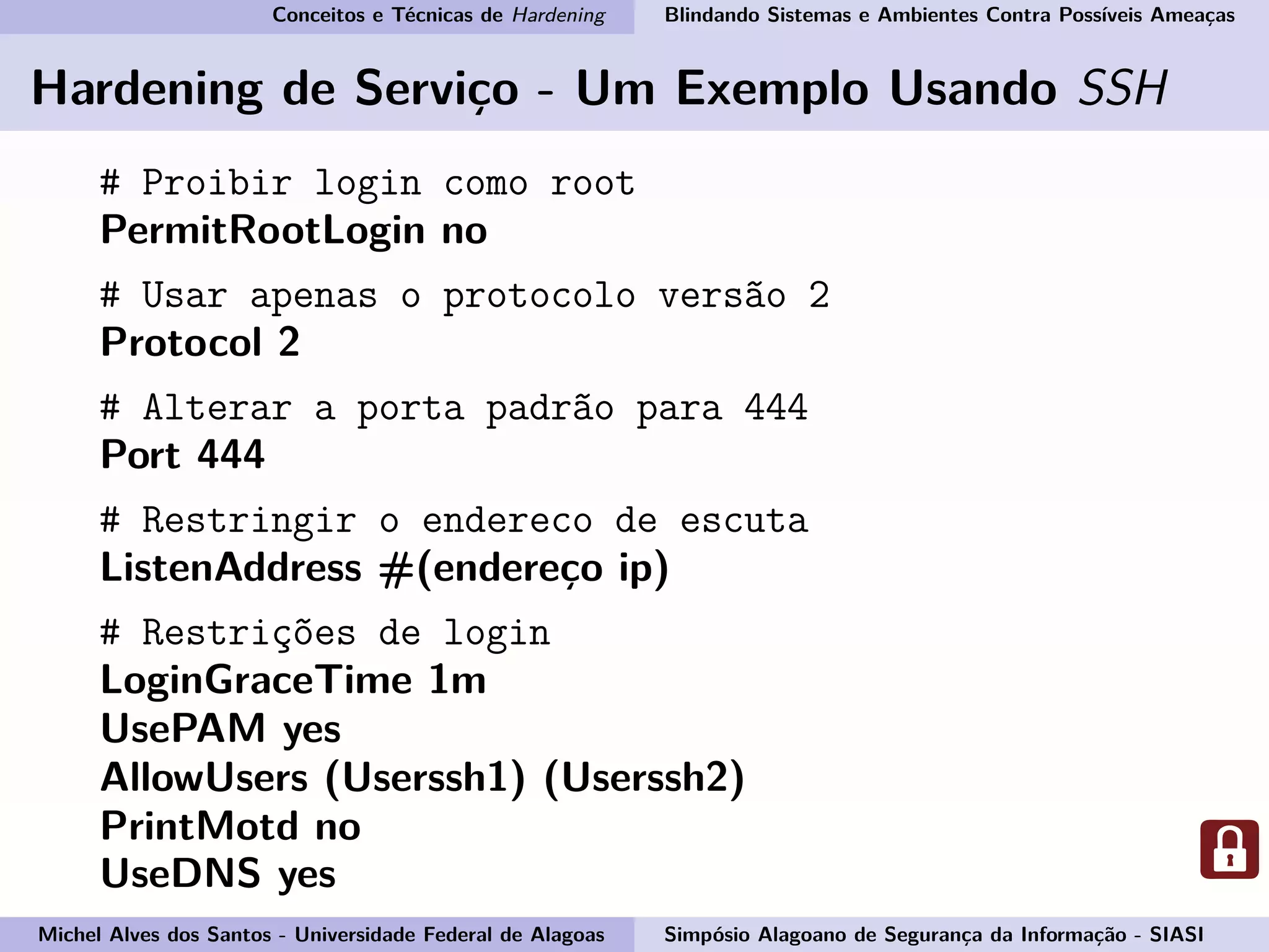 Conceitos e Técnicas de Hardening Blindando Sistemas e Ambientes Contra Possíveis Ameaças
Hardening de Serviço - Um Exemplo Usando SSH
# Proibir login como root
PermitRootLogin no
# Usar apenas o protocolo versão 2
Protocol 2
# Alterar a porta padrão para 444
Port 444
# Restringir o endereco de escuta
ListenAddress #(endereço ip)
# Restrições de login
LoginGraceTime 1m
UsePAM yes
AllowUsers (Userssh1) (Userssh2)
PrintMotd no
UseDNS yes
Michel Alves dos Santos - Universidade Federal de Alagoas Simpósio Alagoano de Segurança da Informação - SIASI
 