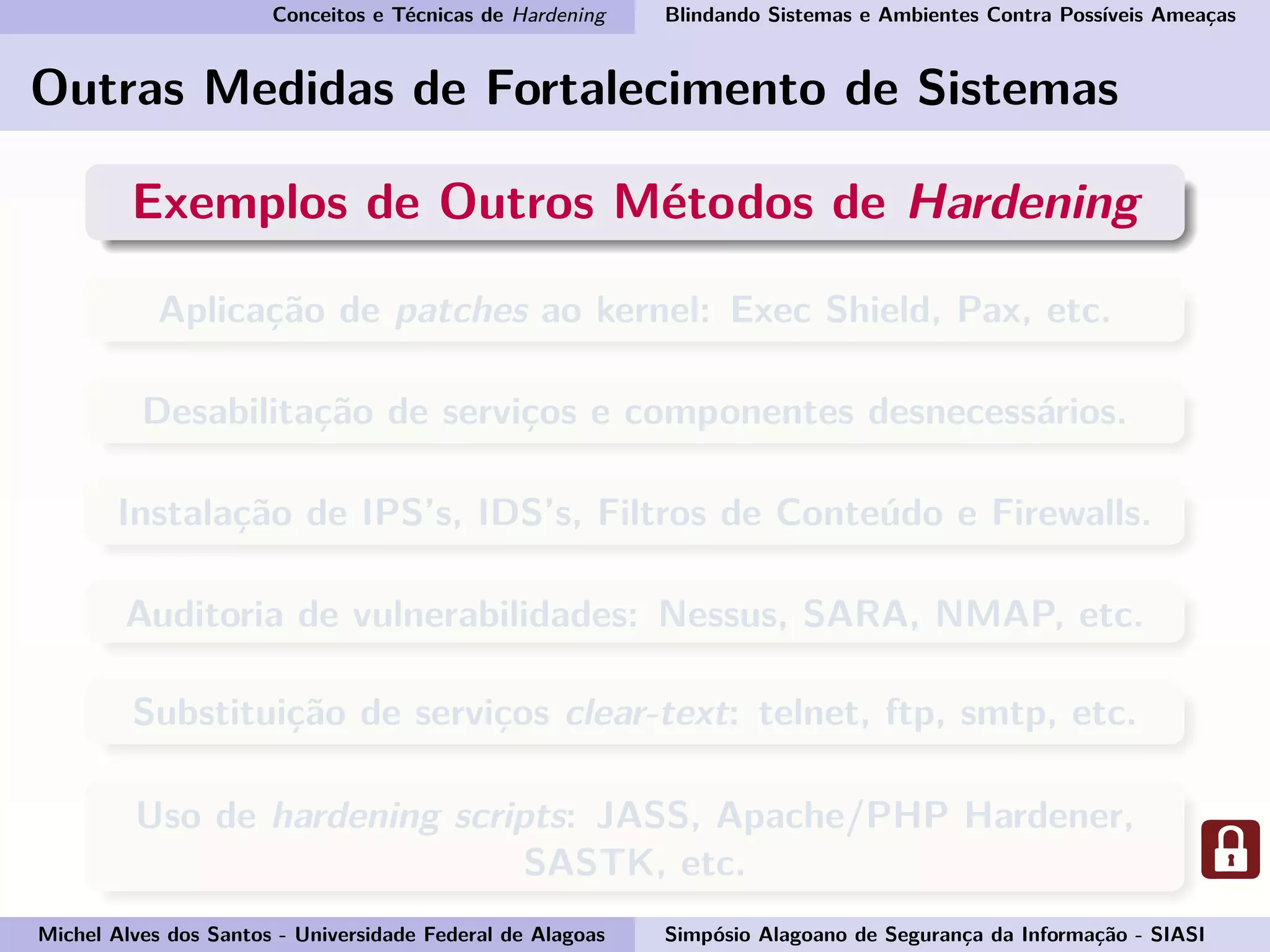 Conceitos e Técnicas de Hardening Blindando Sistemas e Ambientes Contra Possíveis Ameaças
Outras Medidas de Fortalecimento de Sistemas
Exemplos de Outros Métodos de Hardening
Aplicação de patches ao kernel: Exec Shield, Pax, etc.
Desabilitação de serviços e componentes desnecessários.
Instalação de IPS’s, IDS’s, Filtros de Conteúdo e Firewalls.
Auditoria de vulnerabilidades: Nessus, SARA, NMAP, etc.
Substituição de serviços clear-text: telnet, ftp, smtp, etc.
Uso de hardening scripts: JASS, Apache/PHP Hardener,
SASTK, etc.
Michel Alves dos Santos - Universidade Federal de Alagoas Simpósio Alagoano de Segurança da Informação - SIASI
 