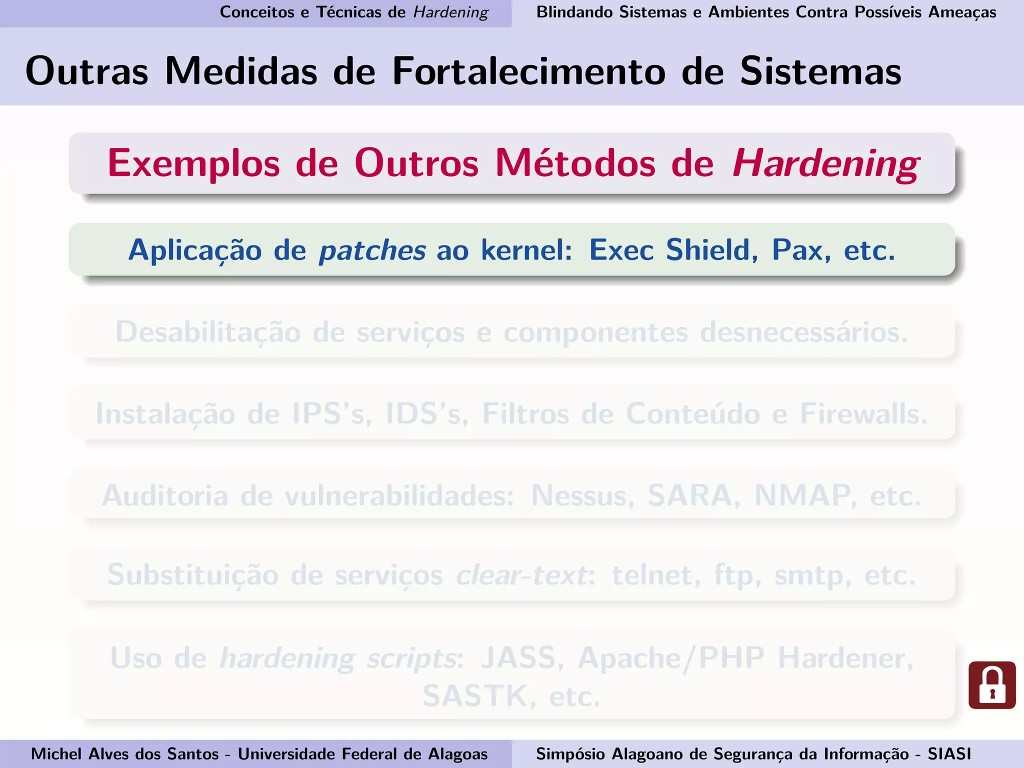 Conceitos e Técnicas de Hardening Blindando Sistemas e Ambientes Contra Possíveis Ameaças
Outras Medidas de Fortalecimento de Sistemas
Exemplos de Outros Métodos de Hardening
Aplicação de patches ao kernel: Exec Shield, Pax, etc.
Desabilitação de serviços e componentes desnecessários.
Instalação de IPS’s, IDS’s, Filtros de Conteúdo e Firewalls.
Auditoria de vulnerabilidades: Nessus, SARA, NMAP, etc.
Substituição de serviços clear-text: telnet, ftp, smtp, etc.
Uso de hardening scripts: JASS, Apache/PHP Hardener,
SASTK, etc.
Michel Alves dos Santos - Universidade Federal de Alagoas Simpósio Alagoano de Segurança da Informação - SIASI
 