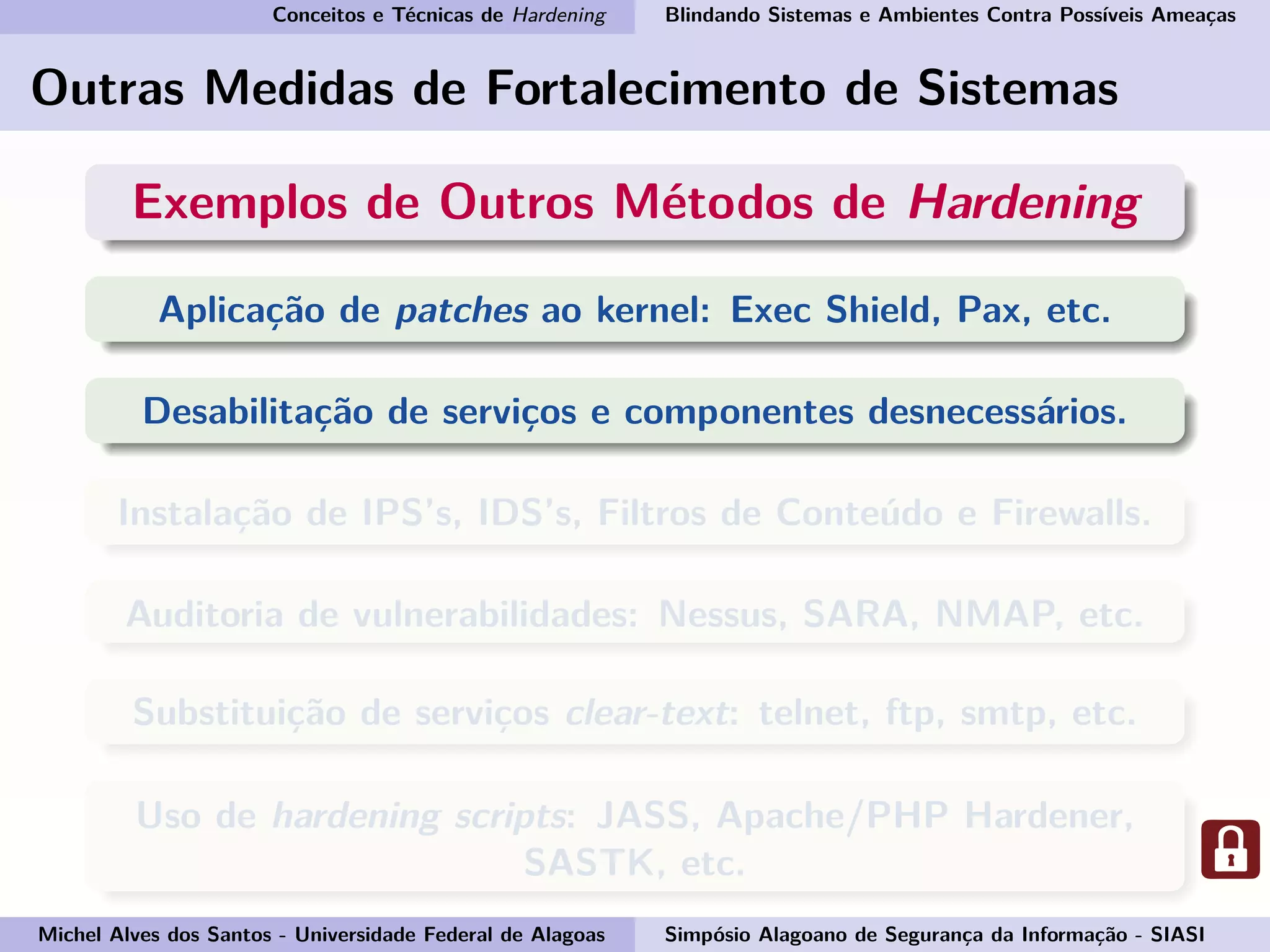 Conceitos e Técnicas de Hardening Blindando Sistemas e Ambientes Contra Possíveis Ameaças
Outras Medidas de Fortalecimento de Sistemas
Exemplos de Outros Métodos de Hardening
Aplicação de patches ao kernel: Exec Shield, Pax, etc.
Desabilitação de serviços e componentes desnecessários.
Instalação de IPS’s, IDS’s, Filtros de Conteúdo e Firewalls.
Auditoria de vulnerabilidades: Nessus, SARA, NMAP, etc.
Substituição de serviços clear-text: telnet, ftp, smtp, etc.
Uso de hardening scripts: JASS, Apache/PHP Hardener,
SASTK, etc.
Michel Alves dos Santos - Universidade Federal de Alagoas Simpósio Alagoano de Segurança da Informação - SIASI
 