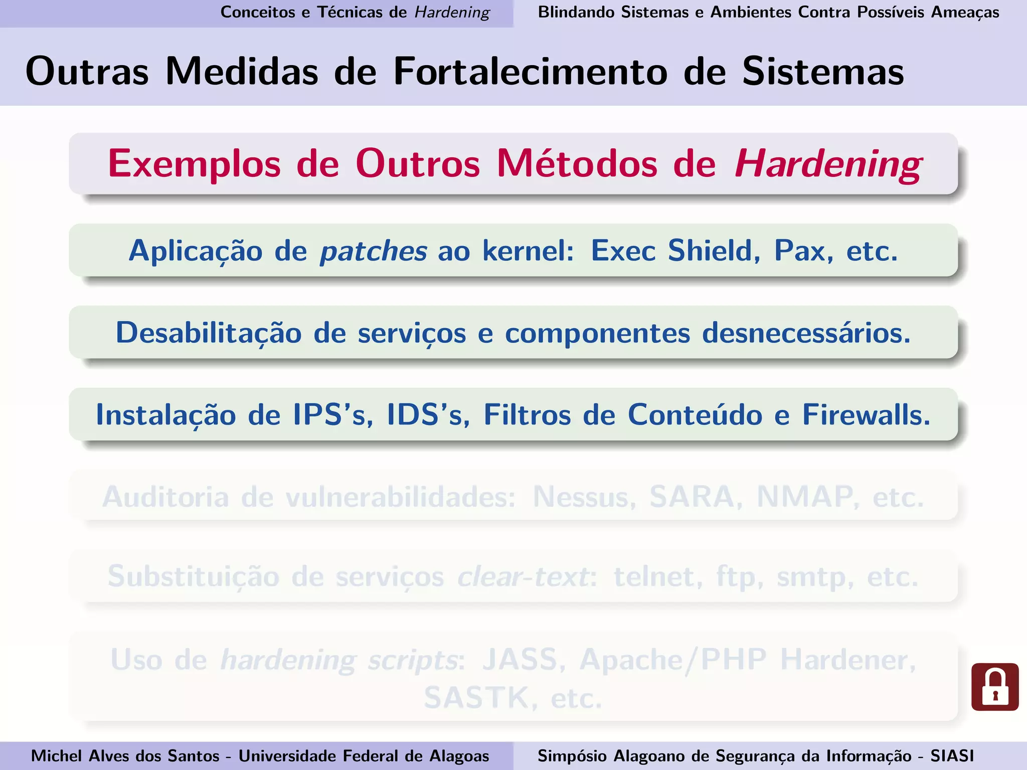 Conceitos e Técnicas de Hardening Blindando Sistemas e Ambientes Contra Possíveis Ameaças
Outras Medidas de Fortalecimento de Sistemas
Exemplos de Outros Métodos de Hardening
Aplicação de patches ao kernel: Exec Shield, Pax, etc.
Desabilitação de serviços e componentes desnecessários.
Instalação de IPS’s, IDS’s, Filtros de Conteúdo e Firewalls.
Auditoria de vulnerabilidades: Nessus, SARA, NMAP, etc.
Substituição de serviços clear-text: telnet, ftp, smtp, etc.
Uso de hardening scripts: JASS, Apache/PHP Hardener,
SASTK, etc.
Michel Alves dos Santos - Universidade Federal de Alagoas Simpósio Alagoano de Segurança da Informação - SIASI
 