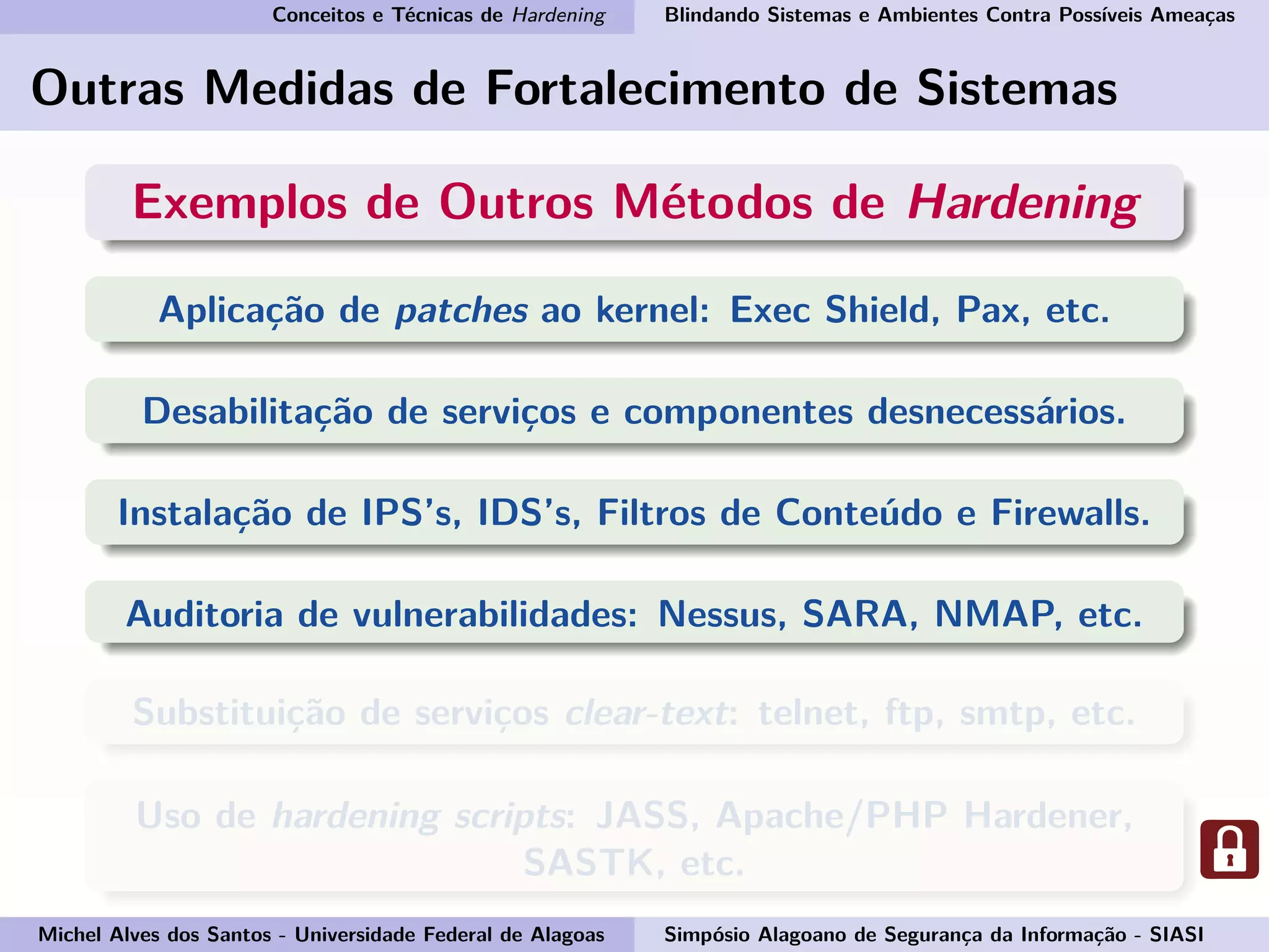 Conceitos e Técnicas de Hardening Blindando Sistemas e Ambientes Contra Possíveis Ameaças
Outras Medidas de Fortalecimento de Sistemas
Exemplos de Outros Métodos de Hardening
Aplicação de patches ao kernel: Exec Shield, Pax, etc.
Desabilitação de serviços e componentes desnecessários.
Instalação de IPS’s, IDS’s, Filtros de Conteúdo e Firewalls.
Auditoria de vulnerabilidades: Nessus, SARA, NMAP, etc.
Substituição de serviços clear-text: telnet, ftp, smtp, etc.
Uso de hardening scripts: JASS, Apache/PHP Hardener,
SASTK, etc.
Michel Alves dos Santos - Universidade Federal de Alagoas Simpósio Alagoano de Segurança da Informação - SIASI
 