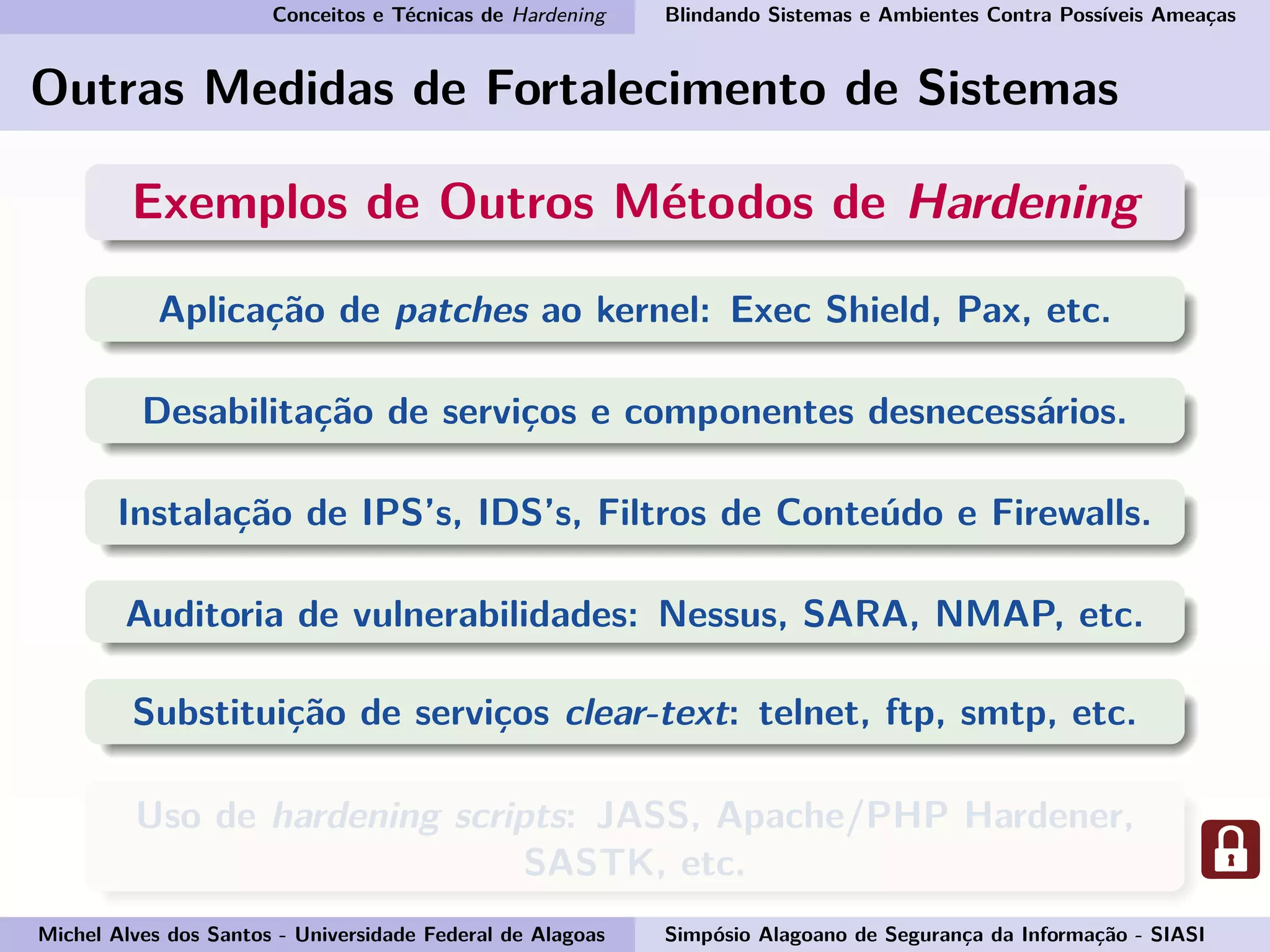 Conceitos e Técnicas de Hardening Blindando Sistemas e Ambientes Contra Possíveis Ameaças
Outras Medidas de Fortalecimento de Sistemas
Exemplos de Outros Métodos de Hardening
Aplicação de patches ao kernel: Exec Shield, Pax, etc.
Desabilitação de serviços e componentes desnecessários.
Instalação de IPS’s, IDS’s, Filtros de Conteúdo e Firewalls.
Auditoria de vulnerabilidades: Nessus, SARA, NMAP, etc.
Substituição de serviços clear-text: telnet, ftp, smtp, etc.
Uso de hardening scripts: JASS, Apache/PHP Hardener,
SASTK, etc.
Michel Alves dos Santos - Universidade Federal de Alagoas Simpósio Alagoano de Segurança da Informação - SIASI
 