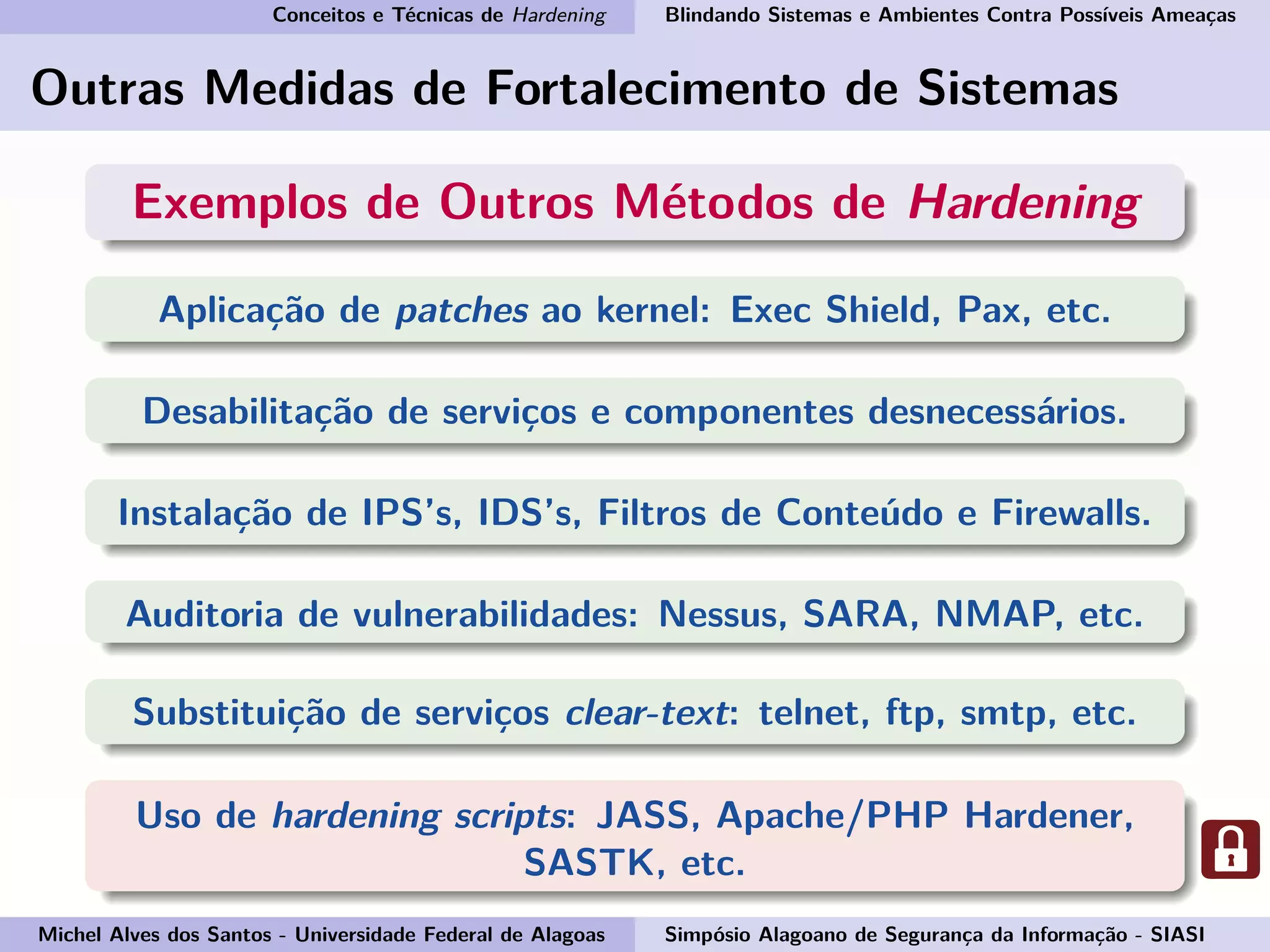 Conceitos e Técnicas de Hardening Blindando Sistemas e Ambientes Contra Possíveis Ameaças
Outras Medidas de Fortalecimento de Sistemas
Exemplos de Outros Métodos de Hardening
Aplicação de patches ao kernel: Exec Shield, Pax, etc.
Desabilitação de serviços e componentes desnecessários.
Instalação de IPS’s, IDS’s, Filtros de Conteúdo e Firewalls.
Auditoria de vulnerabilidades: Nessus, SARA, NMAP, etc.
Substituição de serviços clear-text: telnet, ftp, smtp, etc.
Uso de hardening scripts: JASS, Apache/PHP Hardener,
SASTK, etc.
Michel Alves dos Santos - Universidade Federal de Alagoas Simpósio Alagoano de Segurança da Informação - SIASI
 