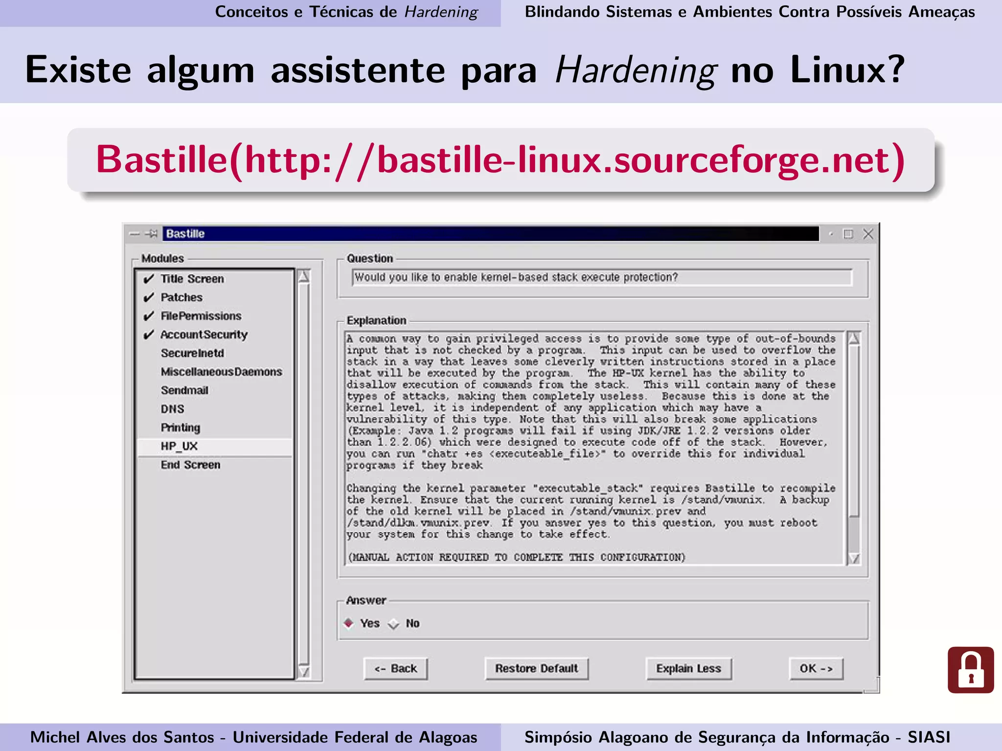 Conceitos e Técnicas de Hardening Blindando Sistemas e Ambientes Contra Possíveis Ameaças
Existe algum assistente para Hardening no Linux?
Bastille(http://bastille-linux.sourceforge.net)
Michel Alves dos Santos - Universidade Federal de Alagoas Simpósio Alagoano de Segurança da Informação - SIASI
 