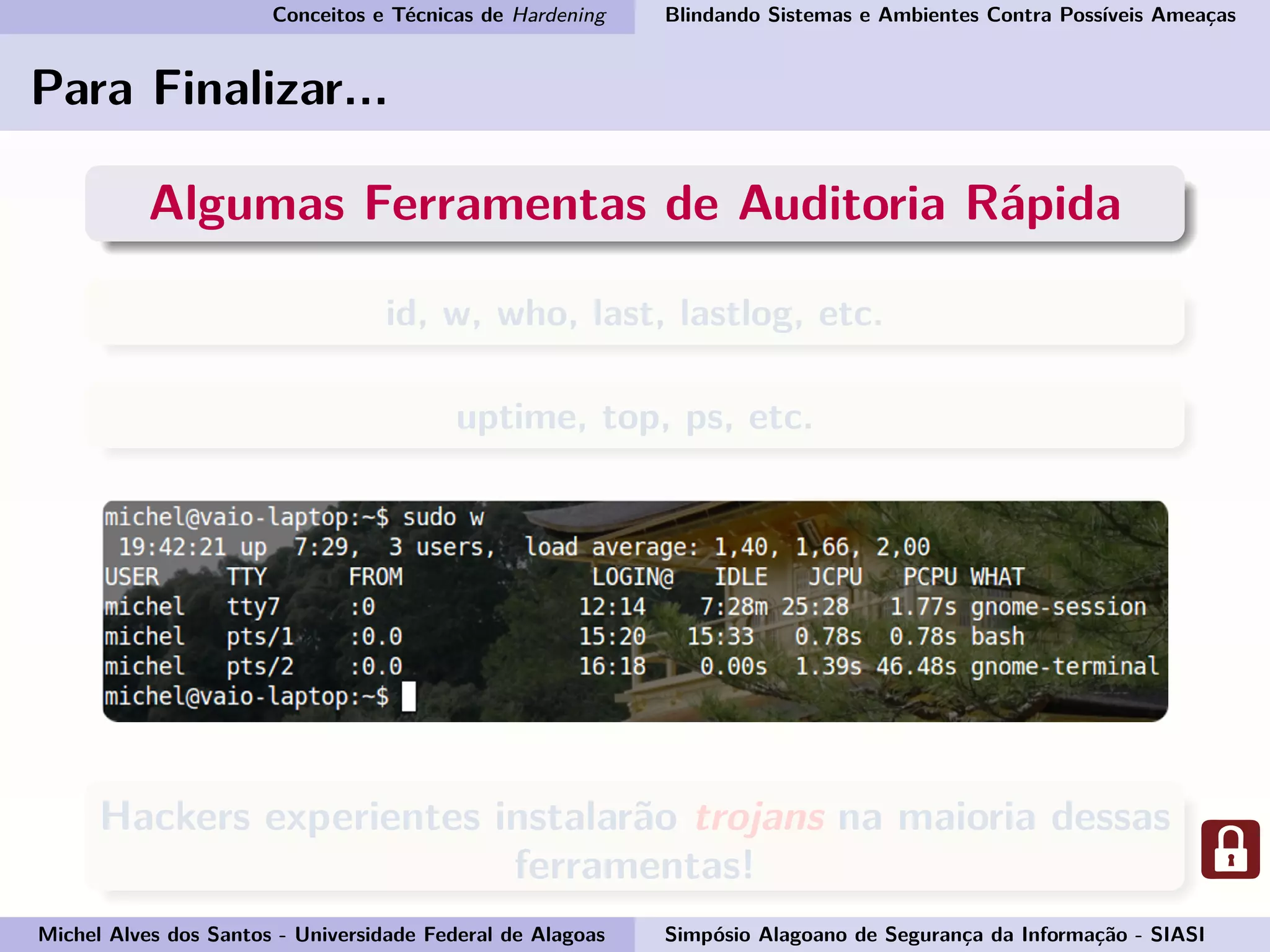 Conceitos e Técnicas de Hardening Blindando Sistemas e Ambientes Contra Possíveis Ameaças
Para Finalizar...
Algumas Ferramentas de Auditoria Rápida
id, w, who, last, lastlog, etc.
uptime, top, ps, etc.
Hackers experientes instalarão trojans na maioria dessas
ferramentas!
Michel Alves dos Santos - Universidade Federal de Alagoas Simpósio Alagoano de Segurança da Informação - SIASI
 