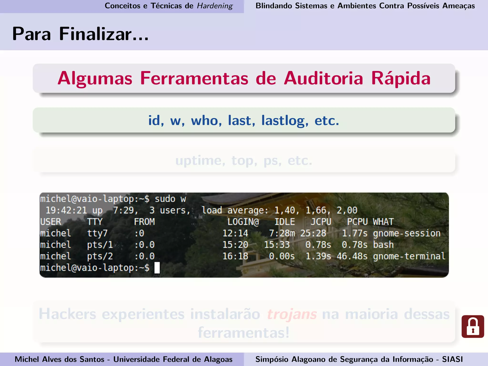 Conceitos e Técnicas de Hardening Blindando Sistemas e Ambientes Contra Possíveis Ameaças
Para Finalizar...
Algumas Ferramentas de Auditoria Rápida
id, w, who, last, lastlog, etc.
uptime, top, ps, etc.
Hackers experientes instalarão trojans na maioria dessas
ferramentas!
Michel Alves dos Santos - Universidade Federal de Alagoas Simpósio Alagoano de Segurança da Informação - SIASI
 