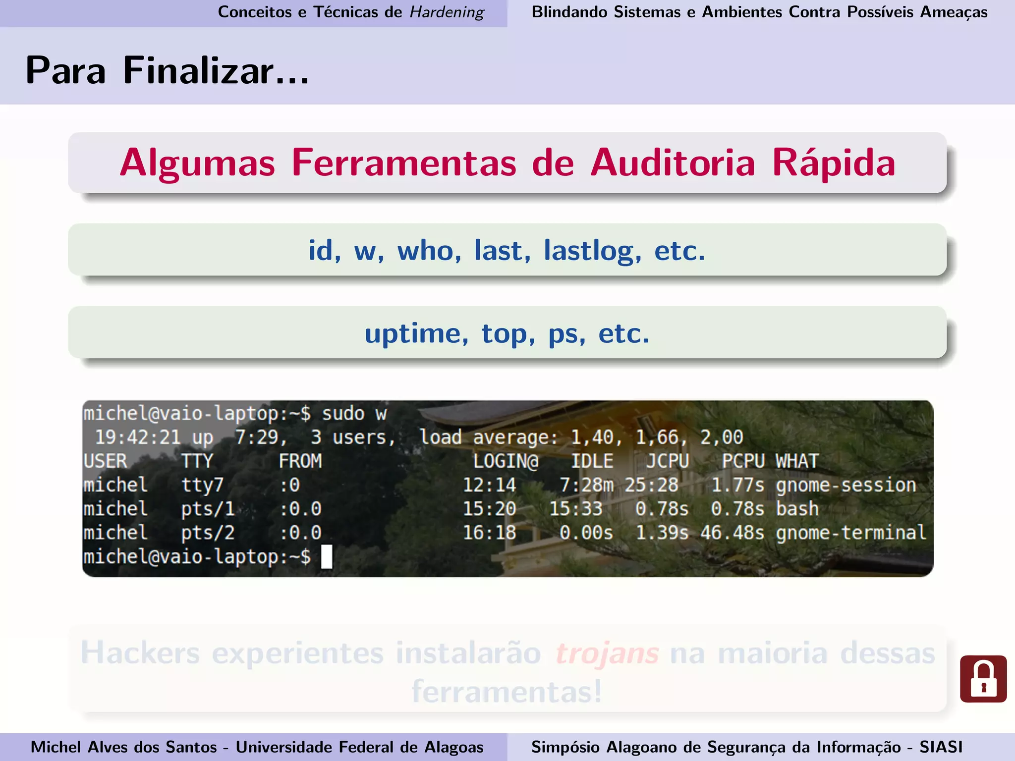 Conceitos e Técnicas de Hardening Blindando Sistemas e Ambientes Contra Possíveis Ameaças
Para Finalizar...
Algumas Ferramentas de Auditoria Rápida
id, w, who, last, lastlog, etc.
uptime, top, ps, etc.
Hackers experientes instalarão trojans na maioria dessas
ferramentas!
Michel Alves dos Santos - Universidade Federal de Alagoas Simpósio Alagoano de Segurança da Informação - SIASI
 