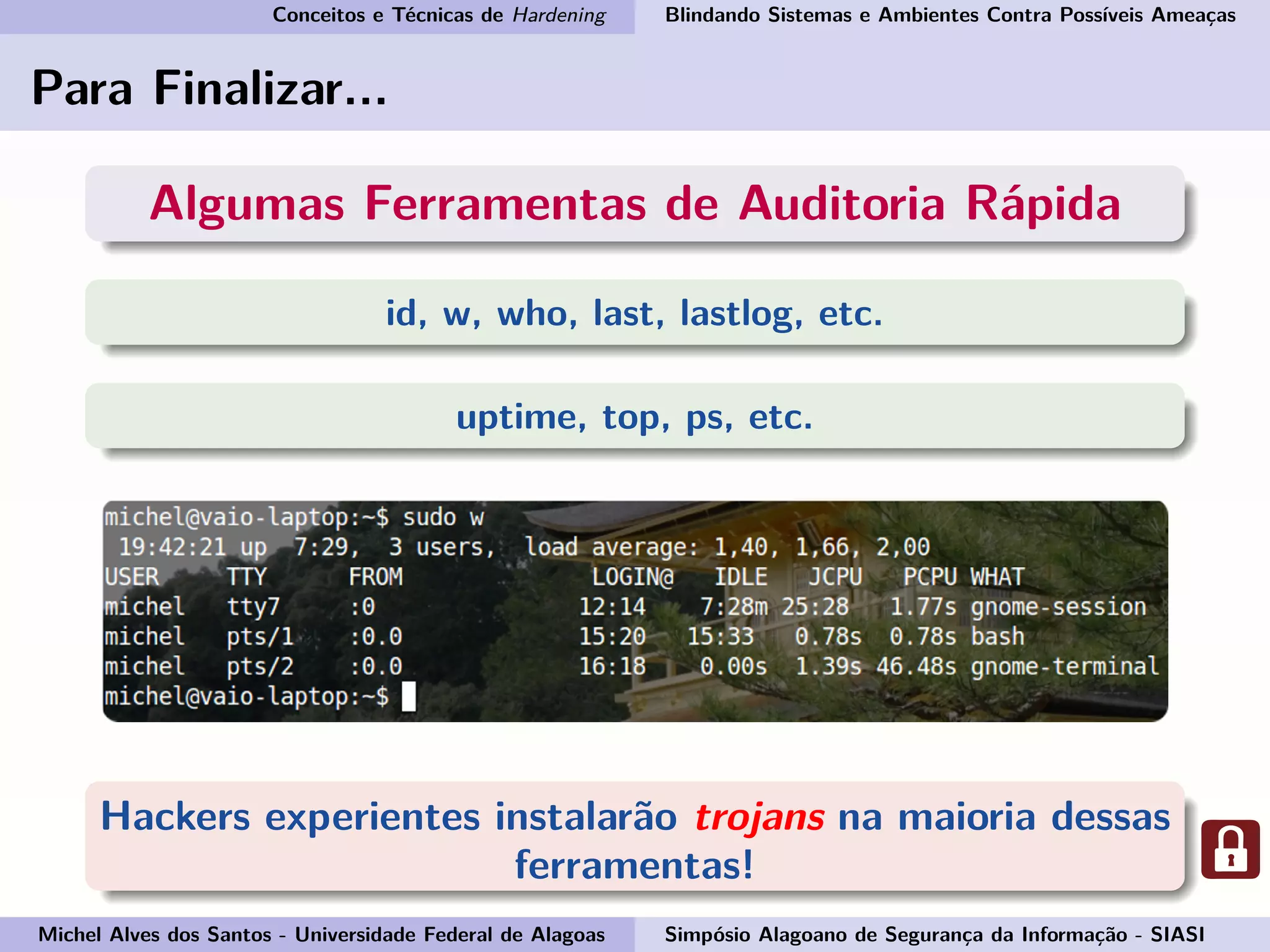 Conceitos e Técnicas de Hardening Blindando Sistemas e Ambientes Contra Possíveis Ameaças
Para Finalizar...
Algumas Ferramentas de Auditoria Rápida
id, w, who, last, lastlog, etc.
uptime, top, ps, etc.
Hackers experientes instalarão trojans na maioria dessas
ferramentas!
Michel Alves dos Santos - Universidade Federal de Alagoas Simpósio Alagoano de Segurança da Informação - SIASI
 