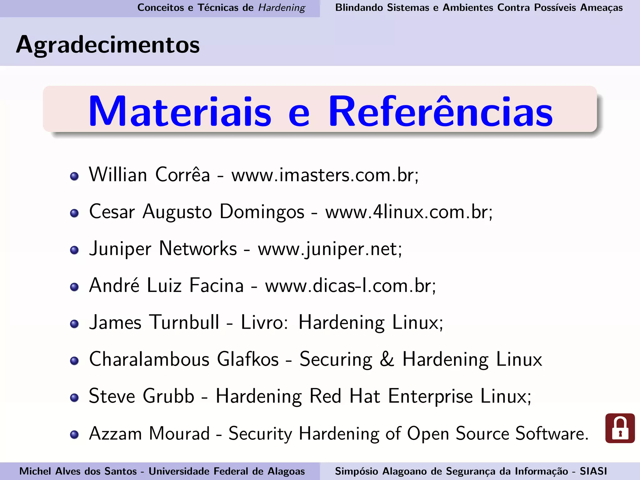 Conceitos e Técnicas de Hardening Blindando Sistemas e Ambientes Contra Possíveis Ameaças
Agradecimentos
Materiais e Referências
Willian Corrêa - www.imasters.com.br;
Cesar Augusto Domingos - www.4linux.com.br;
Juniper Networks - www.juniper.net;
André Luiz Facina - www.dicas-l.com.br;
James Turnbull - Livro: Hardening Linux;
Charalambous Glafkos - Securing & Hardening Linux
Steve Grubb - Hardening Red Hat Enterprise Linux;
Azzam Mourad - Security Hardening of Open Source Software.
Michel Alves dos Santos - Universidade Federal de Alagoas Simpósio Alagoano de Segurança da Informação - SIASI
 