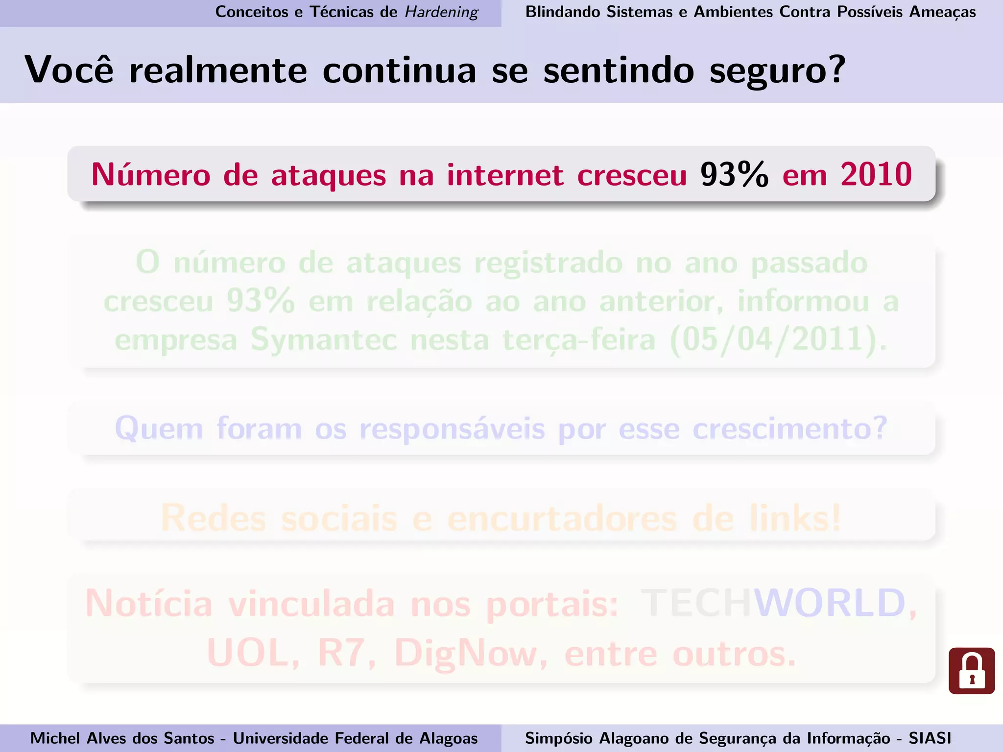 Conceitos e Técnicas de Hardening Blindando Sistemas e Ambientes Contra Possíveis Ameaças
Você realmente continua se sentindo seguro?
Número de ataques na internet cresceu 93% em 2010
O número de ataques registrado no ano passado
cresceu 93% em relação ao ano anterior, informou a
empresa Symantec nesta terça-feira (05/04/2011).
Quem foram os responsáveis por esse crescimento?
Redes sociais e encurtadores de links!
Notícia vinculada nos portais: TECHWORLD,
UOL, R7, DigNow, entre outros.
Michel Alves dos Santos - Universidade Federal de Alagoas Simpósio Alagoano de Segurança da Informação - SIASI
 