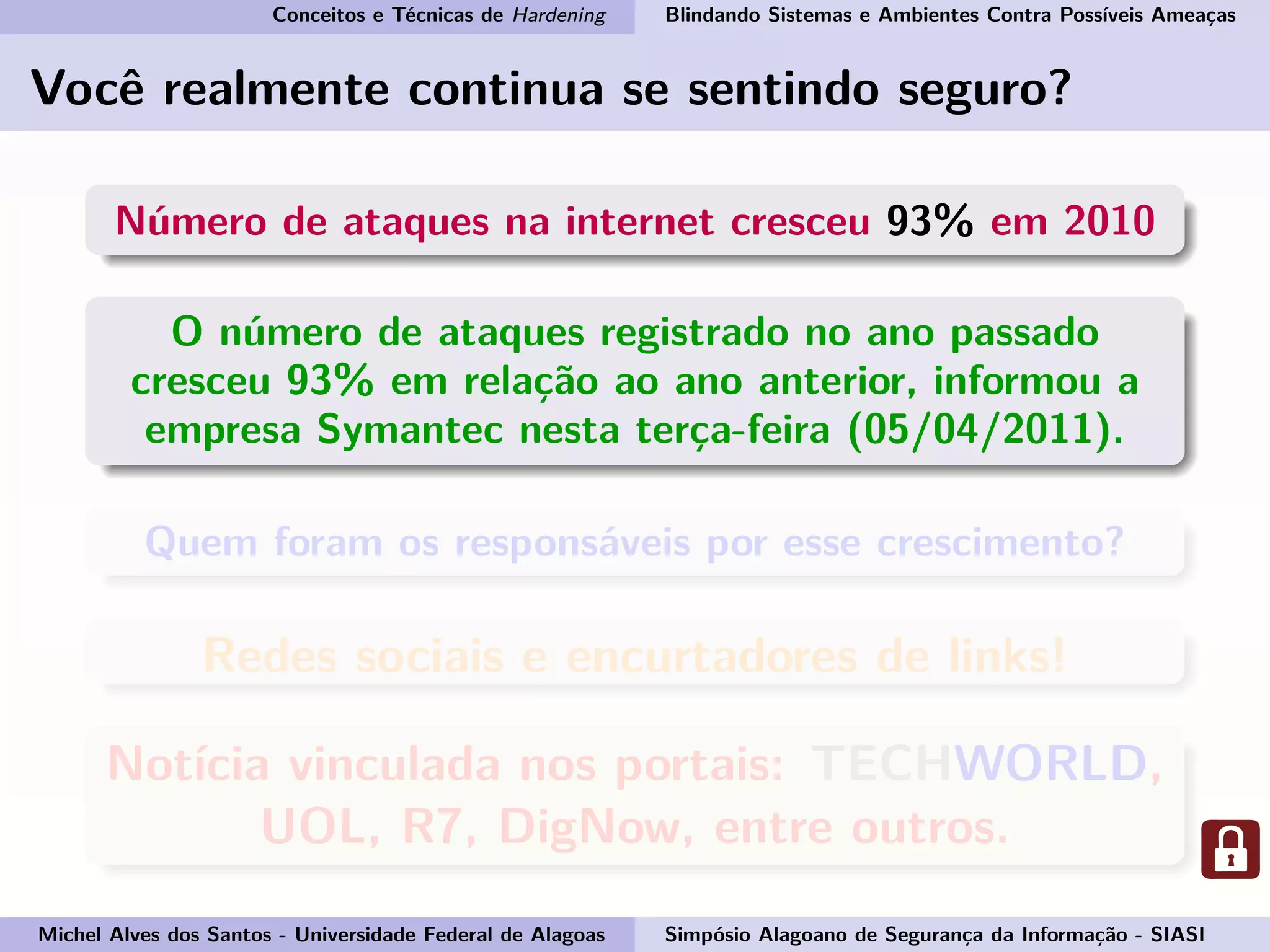 Conceitos e Técnicas de Hardening Blindando Sistemas e Ambientes Contra Possíveis Ameaças
Você realmente continua se sentindo seguro?
Número de ataques na internet cresceu 93% em 2010
O número de ataques registrado no ano passado
cresceu 93% em relação ao ano anterior, informou a
empresa Symantec nesta terça-feira (05/04/2011).
Quem foram os responsáveis por esse crescimento?
Redes sociais e encurtadores de links!
Notícia vinculada nos portais: TECHWORLD,
UOL, R7, DigNow, entre outros.
Michel Alves dos Santos - Universidade Federal de Alagoas Simpósio Alagoano de Segurança da Informação - SIASI
 