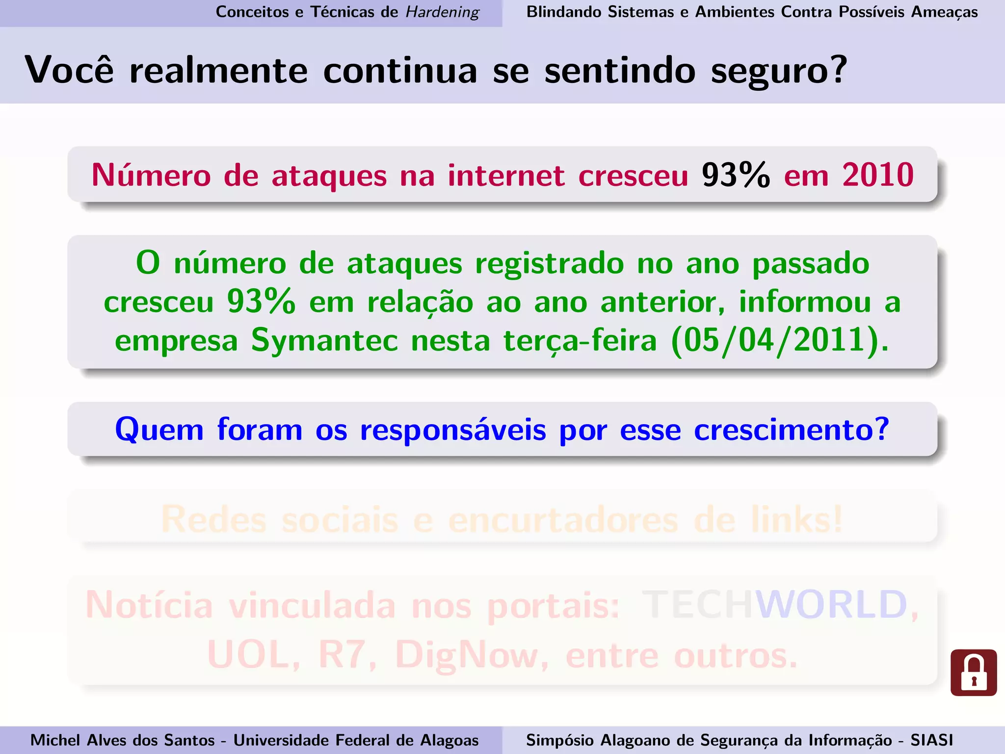 Conceitos e Técnicas de Hardening Blindando Sistemas e Ambientes Contra Possíveis Ameaças
Você realmente continua se sentindo seguro?
Número de ataques na internet cresceu 93% em 2010
O número de ataques registrado no ano passado
cresceu 93% em relação ao ano anterior, informou a
empresa Symantec nesta terça-feira (05/04/2011).
Quem foram os responsáveis por esse crescimento?
Redes sociais e encurtadores de links!
Notícia vinculada nos portais: TECHWORLD,
UOL, R7, DigNow, entre outros.
Michel Alves dos Santos - Universidade Federal de Alagoas Simpósio Alagoano de Segurança da Informação - SIASI
 