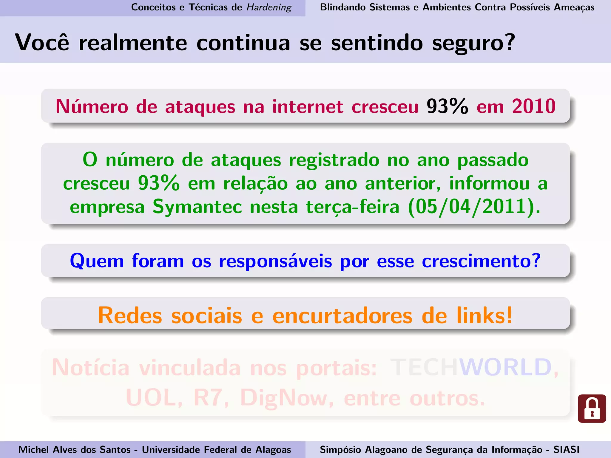 Conceitos e Técnicas de Hardening Blindando Sistemas e Ambientes Contra Possíveis Ameaças
Você realmente continua se sentindo seguro?
Número de ataques na internet cresceu 93% em 2010
O número de ataques registrado no ano passado
cresceu 93% em relação ao ano anterior, informou a
empresa Symantec nesta terça-feira (05/04/2011).
Quem foram os responsáveis por esse crescimento?
Redes sociais e encurtadores de links!
Notícia vinculada nos portais: TECHWORLD,
UOL, R7, DigNow, entre outros.
Michel Alves dos Santos - Universidade Federal de Alagoas Simpósio Alagoano de Segurança da Informação - SIASI
 