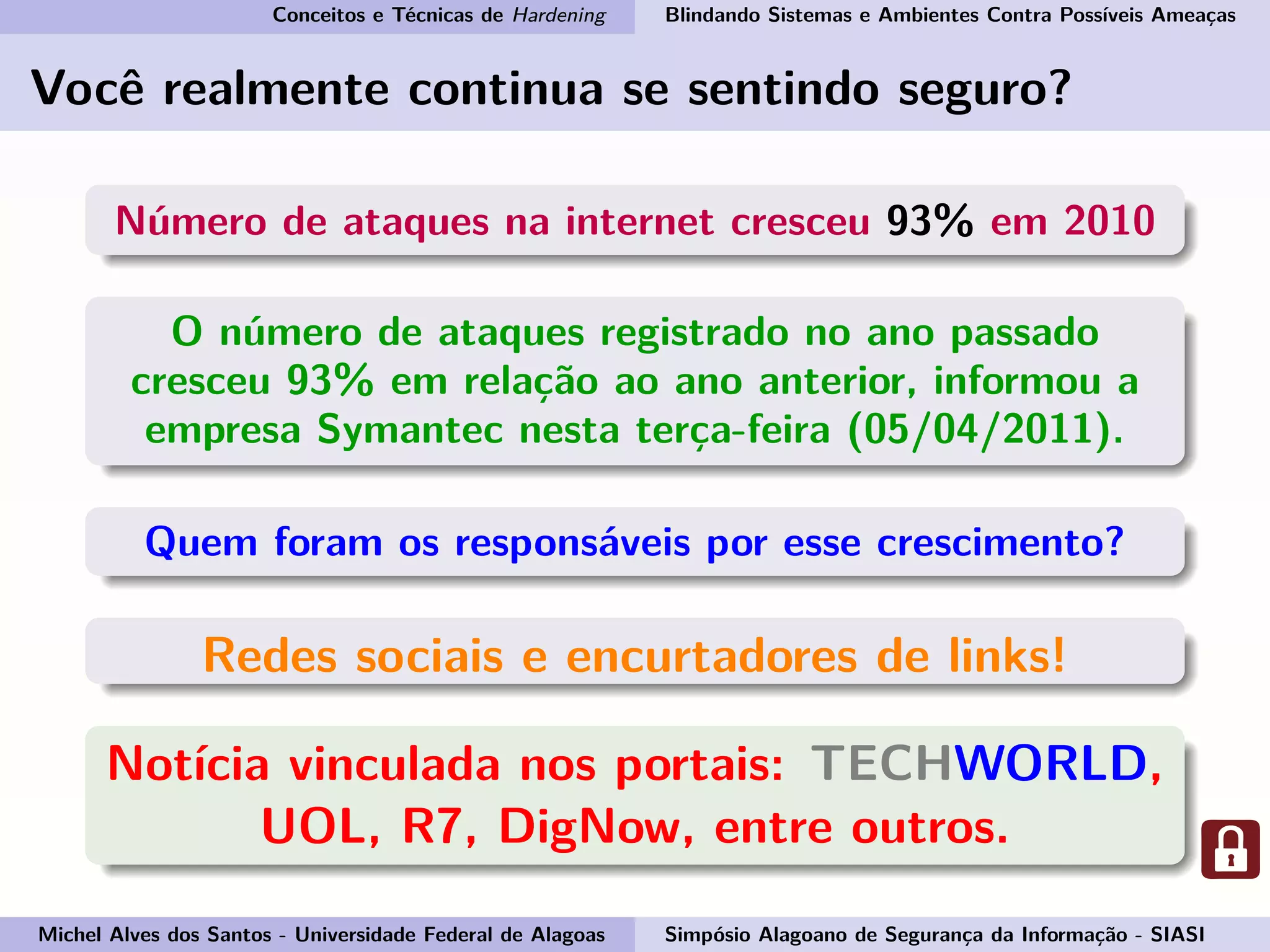 Conceitos e Técnicas de Hardening Blindando Sistemas e Ambientes Contra Possíveis Ameaças
Você realmente continua se sentindo seguro?
Número de ataques na internet cresceu 93% em 2010
O número de ataques registrado no ano passado
cresceu 93% em relação ao ano anterior, informou a
empresa Symantec nesta terça-feira (05/04/2011).
Quem foram os responsáveis por esse crescimento?
Redes sociais e encurtadores de links!
Notícia vinculada nos portais: TECHWORLD,
UOL, R7, DigNow, entre outros.
Michel Alves dos Santos - Universidade Federal de Alagoas Simpósio Alagoano de Segurança da Informação - SIASI
 