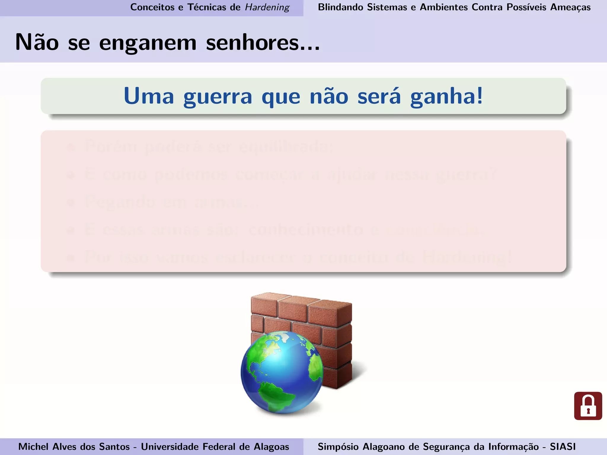 Conceitos e Técnicas de Hardening Blindando Sistemas e Ambientes Contra Possíveis Ameaças
Não se enganem senhores...
Uma guerra que não será ganha!
Porém poderá ser equilibrada;
E como podemos começar a ajudar nessa guerra?
Pegando em armas...
E essas armas são: conhecimento e consciência.
Por isso vamos esclarecer o conceito de Hardening!
Michel Alves dos Santos - Universidade Federal de Alagoas Simpósio Alagoano de Segurança da Informação - SIASI
 