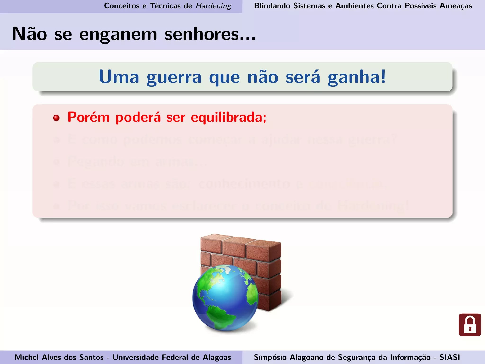 Conceitos e Técnicas de Hardening Blindando Sistemas e Ambientes Contra Possíveis Ameaças
Não se enganem senhores...
Uma guerra que não será ganha!
Porém poderá ser equilibrada;
E como podemos começar a ajudar nessa guerra?
Pegando em armas...
E essas armas são: conhecimento e consciência.
Por isso vamos esclarecer o conceito de Hardening!
Michel Alves dos Santos - Universidade Federal de Alagoas Simpósio Alagoano de Segurança da Informação - SIASI
 