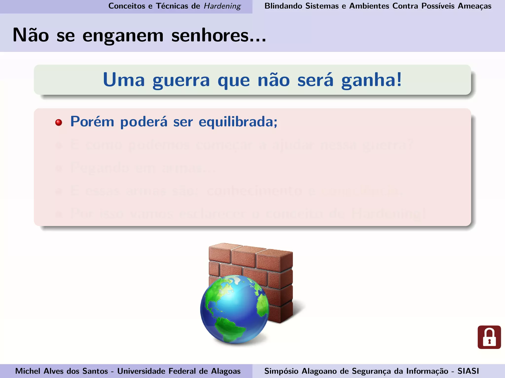 Conceitos e Técnicas de Hardening Blindando Sistemas e Ambientes Contra Possíveis Ameaças
Não se enganem senhores...
Uma guerra que não será ganha!
Porém poderá ser equilibrada;
E como podemos começar a ajudar nessa guerra?
Pegando em armas...
E essas armas são: conhecimento e consciência.
Por isso vamos esclarecer o conceito de Hardening!
Michel Alves dos Santos - Universidade Federal de Alagoas Simpósio Alagoano de Segurança da Informação - SIASI
 