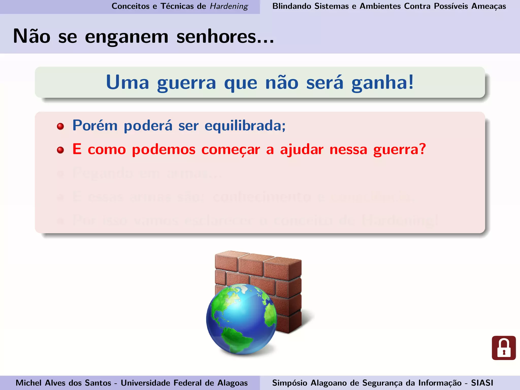 Conceitos e Técnicas de Hardening Blindando Sistemas e Ambientes Contra Possíveis Ameaças
Não se enganem senhores...
Uma guerra que não será ganha!
Porém poderá ser equilibrada;
E como podemos começar a ajudar nessa guerra?
Pegando em armas...
E essas armas são: conhecimento e consciência.
Por isso vamos esclarecer o conceito de Hardening!
Michel Alves dos Santos - Universidade Federal de Alagoas Simpósio Alagoano de Segurança da Informação - SIASI
 