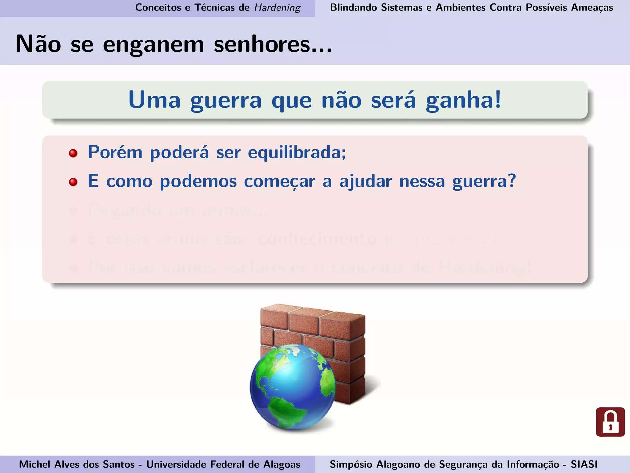 Conceitos e Técnicas de Hardening Blindando Sistemas e Ambientes Contra Possíveis Ameaças
Não se enganem senhores...
Uma guerra que não será ganha!
Porém poderá ser equilibrada;
E como podemos começar a ajudar nessa guerra?
Pegando em armas...
E essas armas são: conhecimento e consciência.
Por isso vamos esclarecer o conceito de Hardening!
Michel Alves dos Santos - Universidade Federal de Alagoas Simpósio Alagoano de Segurança da Informação - SIASI
 