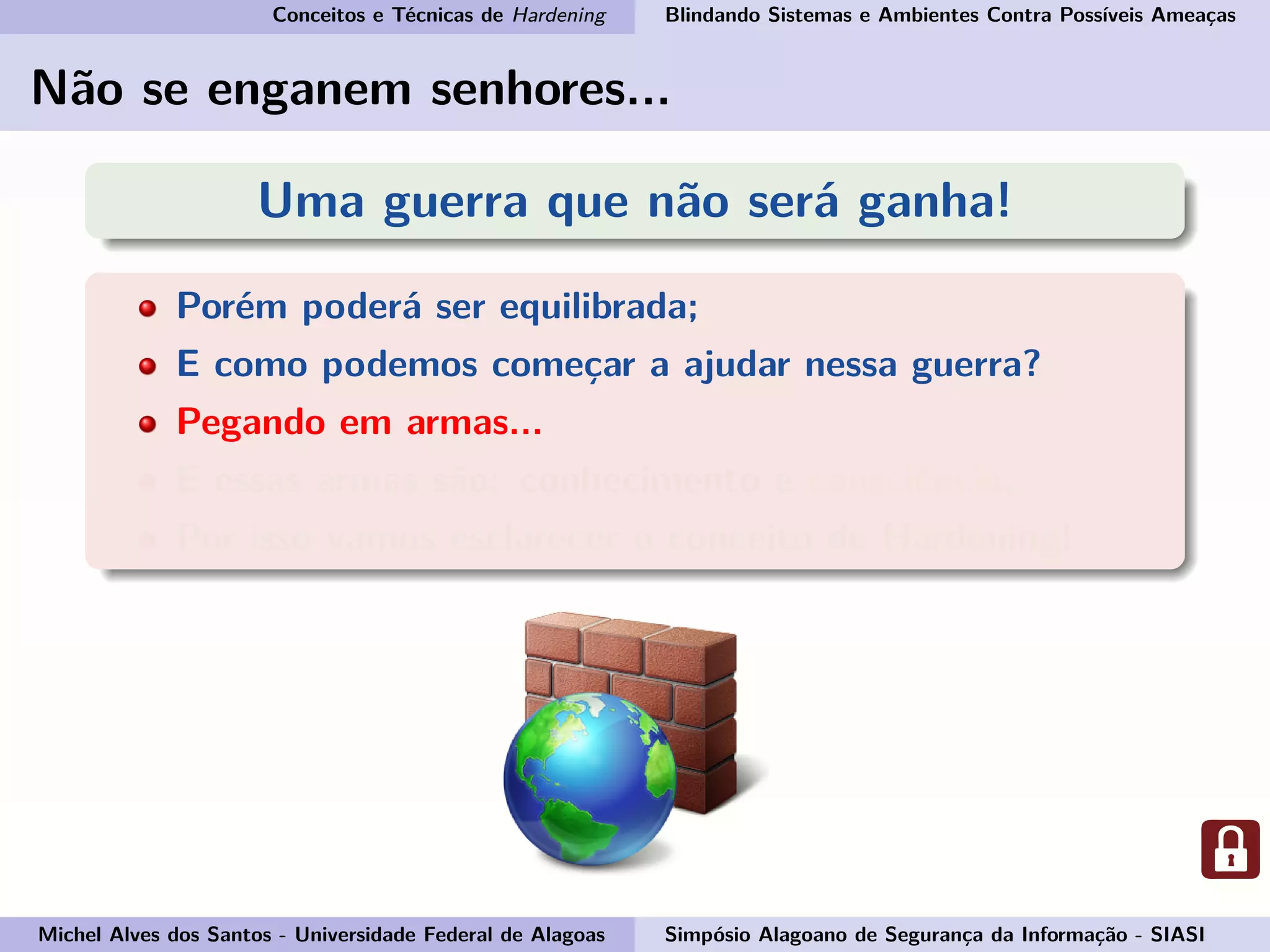 Conceitos e Técnicas de Hardening Blindando Sistemas e Ambientes Contra Possíveis Ameaças
Não se enganem senhores...
Uma guerra que não será ganha!
Porém poderá ser equilibrada;
E como podemos começar a ajudar nessa guerra?
Pegando em armas...
E essas armas são: conhecimento e consciência.
Por isso vamos esclarecer o conceito de Hardening!
Michel Alves dos Santos - Universidade Federal de Alagoas Simpósio Alagoano de Segurança da Informação - SIASI
 