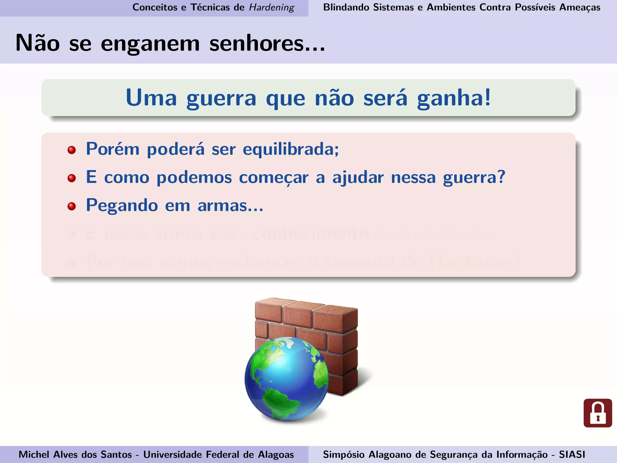 Conceitos e Técnicas de Hardening Blindando Sistemas e Ambientes Contra Possíveis Ameaças
Não se enganem senhores...
Uma guerra que não será ganha!
Porém poderá ser equilibrada;
E como podemos começar a ajudar nessa guerra?
Pegando em armas...
E essas armas são: conhecimento e consciência.
Por isso vamos esclarecer o conceito de Hardening!
Michel Alves dos Santos - Universidade Federal de Alagoas Simpósio Alagoano de Segurança da Informação - SIASI
 
