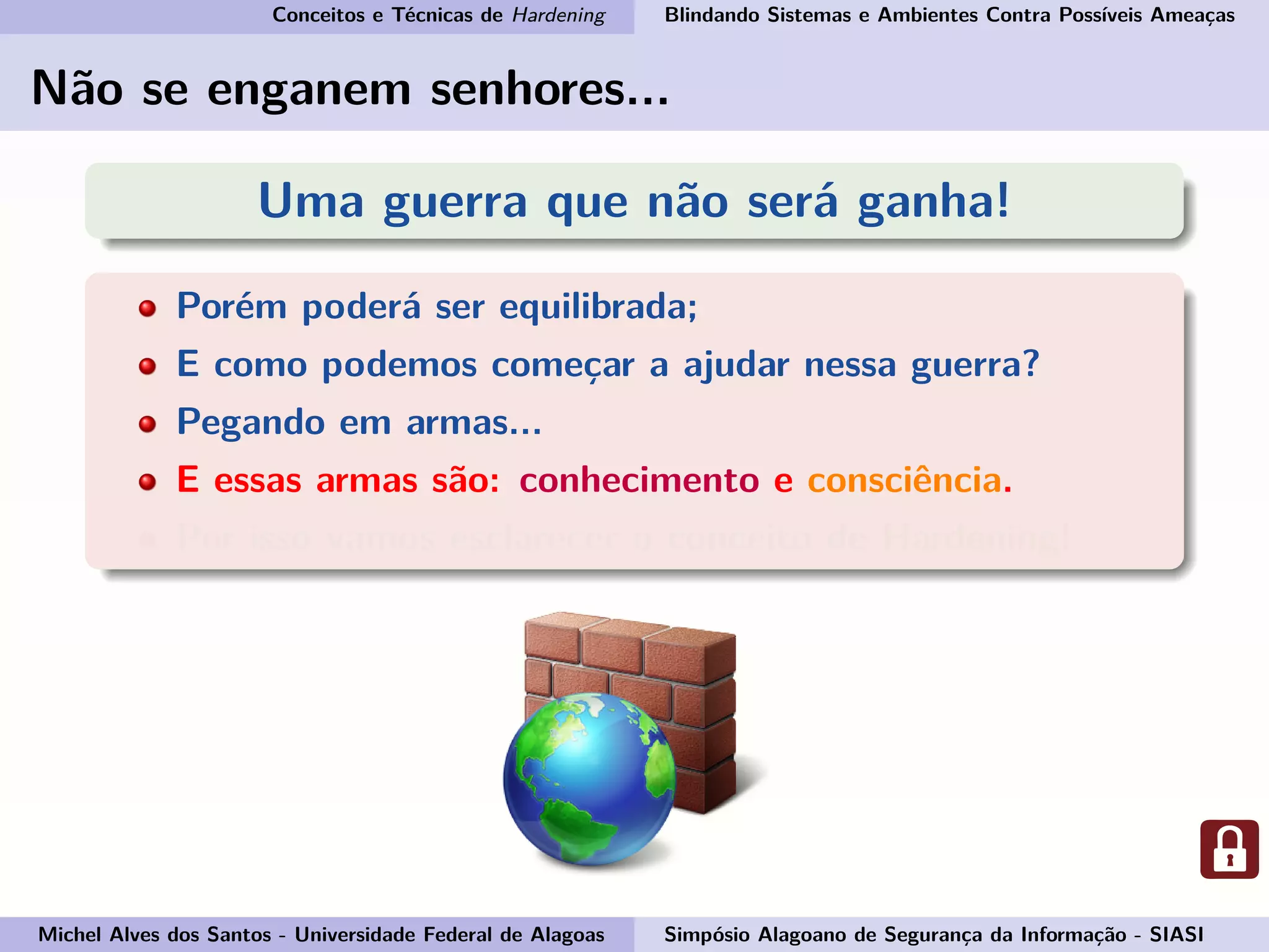 Conceitos e Técnicas de Hardening Blindando Sistemas e Ambientes Contra Possíveis Ameaças
Não se enganem senhores...
Uma guerra que não será ganha!
Porém poderá ser equilibrada;
E como podemos começar a ajudar nessa guerra?
Pegando em armas...
E essas armas são: conhecimento e consciência.
Por isso vamos esclarecer o conceito de Hardening!
Michel Alves dos Santos - Universidade Federal de Alagoas Simpósio Alagoano de Segurança da Informação - SIASI
 