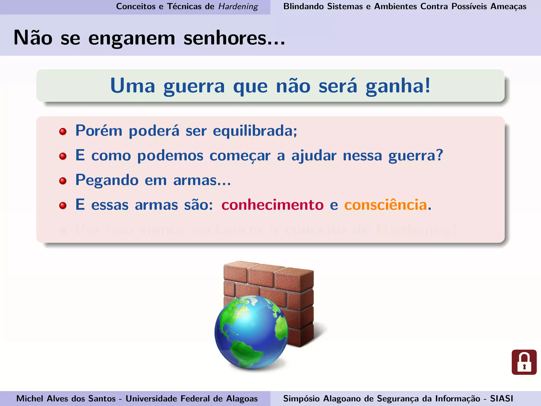 Conceitos e Técnicas de Hardening Blindando Sistemas e Ambientes Contra Possíveis Ameaças
Não se enganem senhores...
Uma guerra que não será ganha!
Porém poderá ser equilibrada;
E como podemos começar a ajudar nessa guerra?
Pegando em armas...
E essas armas são: conhecimento e consciência.
Por isso vamos esclarecer o conceito de Hardening!
Michel Alves dos Santos - Universidade Federal de Alagoas Simpósio Alagoano de Segurança da Informação - SIASI
 