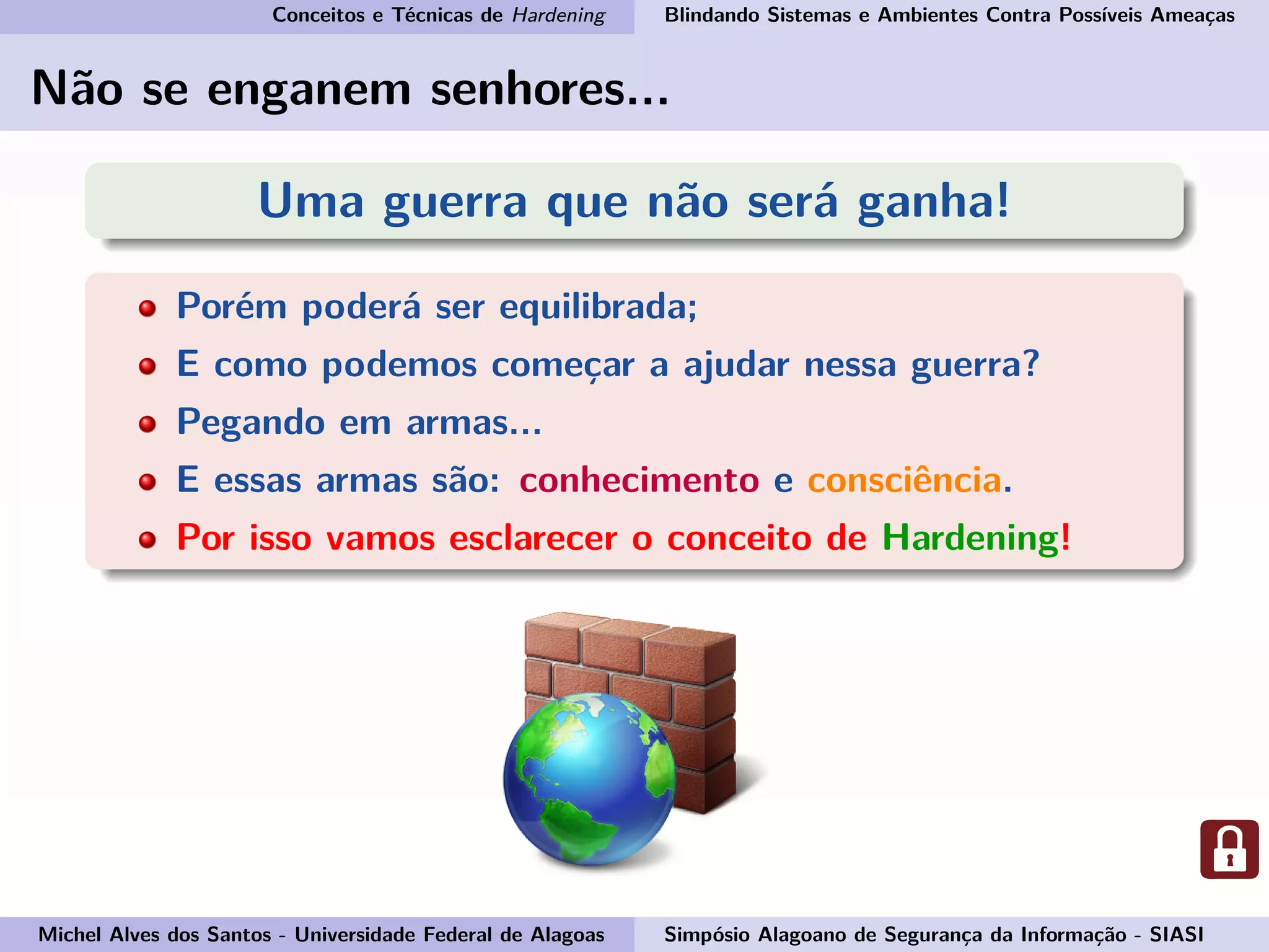 Conceitos e Técnicas de Hardening Blindando Sistemas e Ambientes Contra Possíveis Ameaças
Não se enganem senhores...
Uma guerra que não será ganha!
Porém poderá ser equilibrada;
E como podemos começar a ajudar nessa guerra?
Pegando em armas...
E essas armas são: conhecimento e consciência.
Por isso vamos esclarecer o conceito de Hardening!
Michel Alves dos Santos - Universidade Federal de Alagoas Simpósio Alagoano de Segurança da Informação - SIASI
 