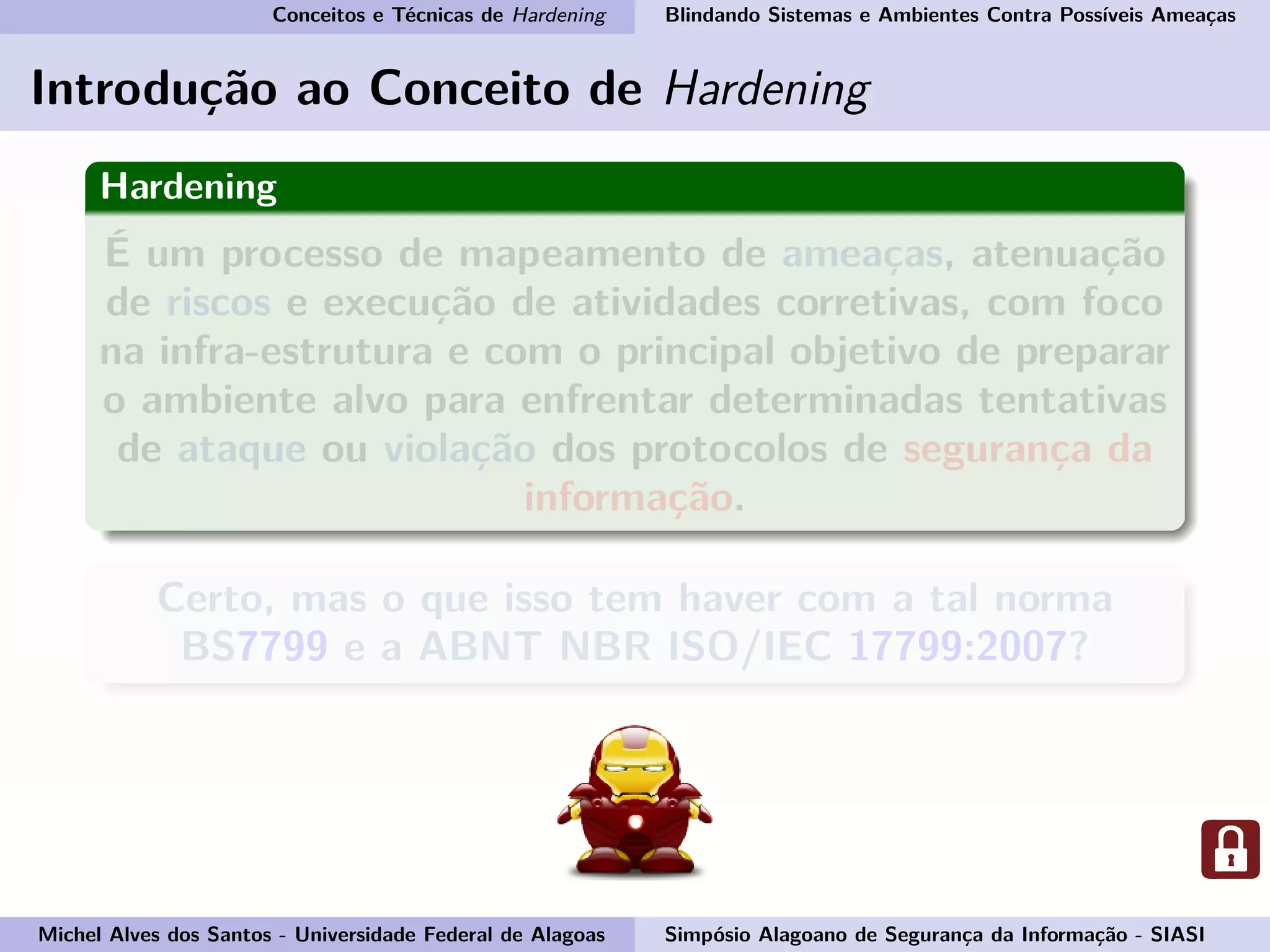 Conceitos e Técnicas de Hardening Blindando Sistemas e Ambientes Contra Possíveis Ameaças
Introdução ao Conceito de Hardening
Hardening
É um processo de mapeamento de ameaças, atenuação
de riscos e execução de atividades corretivas, com foco
na infra-estrutura e com o principal objetivo de preparar
o ambiente alvo para enfrentar determinadas tentativas
de ataque ou violação dos protocolos de segurança da
informação.
Certo, mas o que isso tem haver com a tal norma
BS7799 e a ABNT NBR ISO/IEC 17799:2007?
Michel Alves dos Santos - Universidade Federal de Alagoas Simpósio Alagoano de Segurança da Informação - SIASI
 
