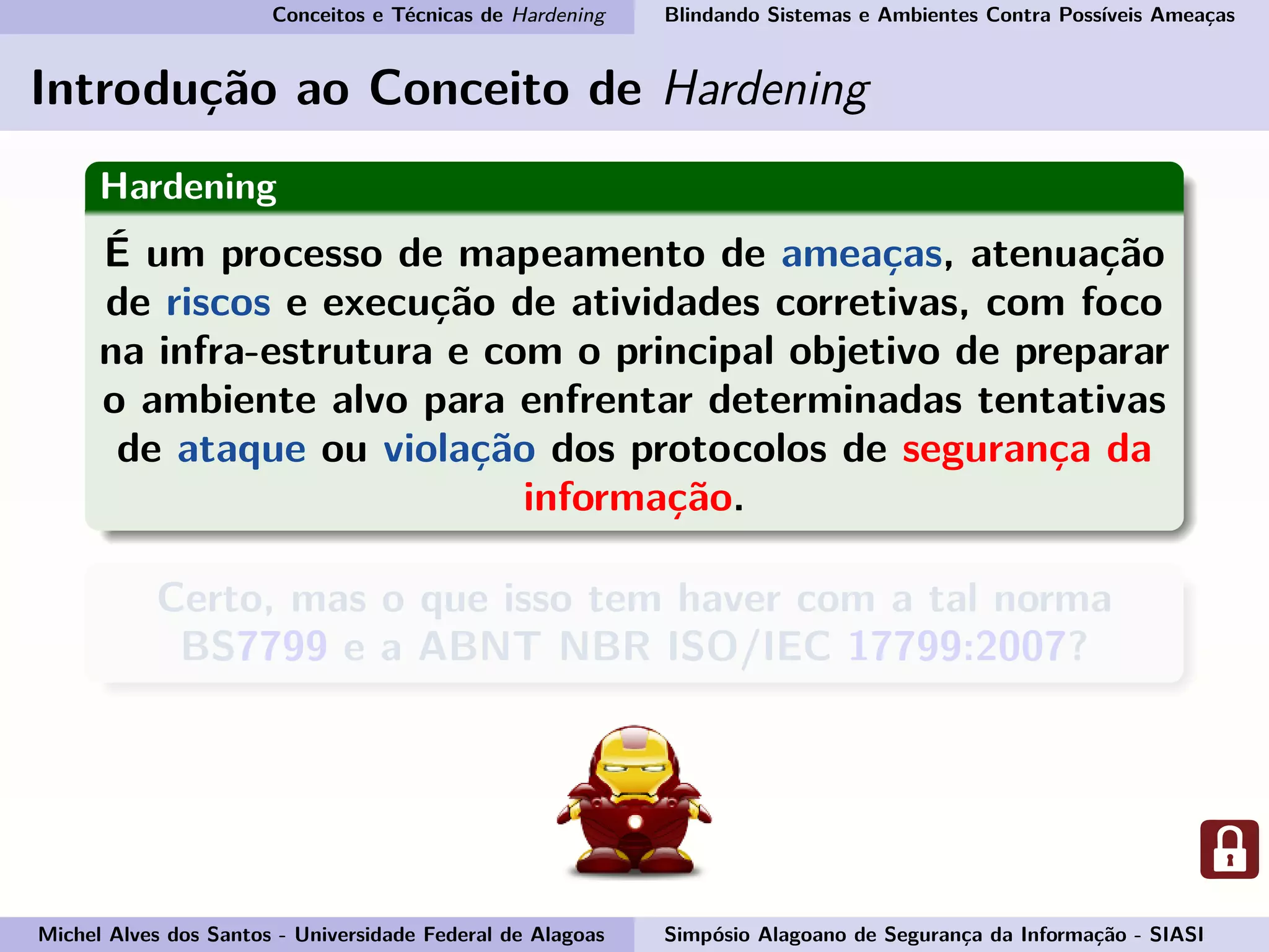 Conceitos e Técnicas de Hardening Blindando Sistemas e Ambientes Contra Possíveis Ameaças
Introdução ao Conceito de Hardening
Hardening
É um processo de mapeamento de ameaças, atenuação
de riscos e execução de atividades corretivas, com foco
na infra-estrutura e com o principal objetivo de preparar
o ambiente alvo para enfrentar determinadas tentativas
de ataque ou violação dos protocolos de segurança da
informação.
Certo, mas o que isso tem haver com a tal norma
BS7799 e a ABNT NBR ISO/IEC 17799:2007?
Michel Alves dos Santos - Universidade Federal de Alagoas Simpósio Alagoano de Segurança da Informação - SIASI
 