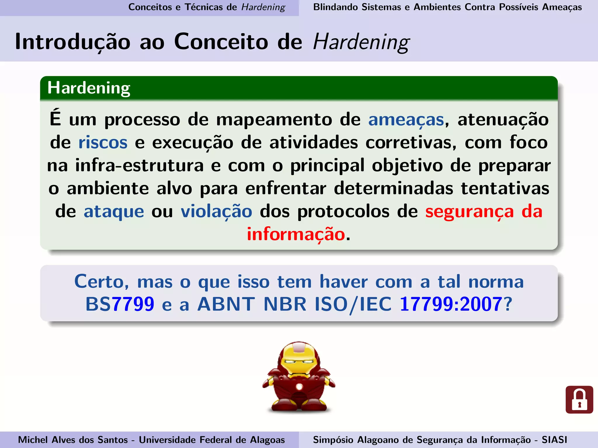 Conceitos e Técnicas de Hardening Blindando Sistemas e Ambientes Contra Possíveis Ameaças
Introdução ao Conceito de Hardening
Hardening
É um processo de mapeamento de ameaças, atenuação
de riscos e execução de atividades corretivas, com foco
na infra-estrutura e com o principal objetivo de preparar
o ambiente alvo para enfrentar determinadas tentativas
de ataque ou violação dos protocolos de segurança da
informação.
Certo, mas o que isso tem haver com a tal norma
BS7799 e a ABNT NBR ISO/IEC 17799:2007?
Michel Alves dos Santos - Universidade Federal de Alagoas Simpósio Alagoano de Segurança da Informação - SIASI
 