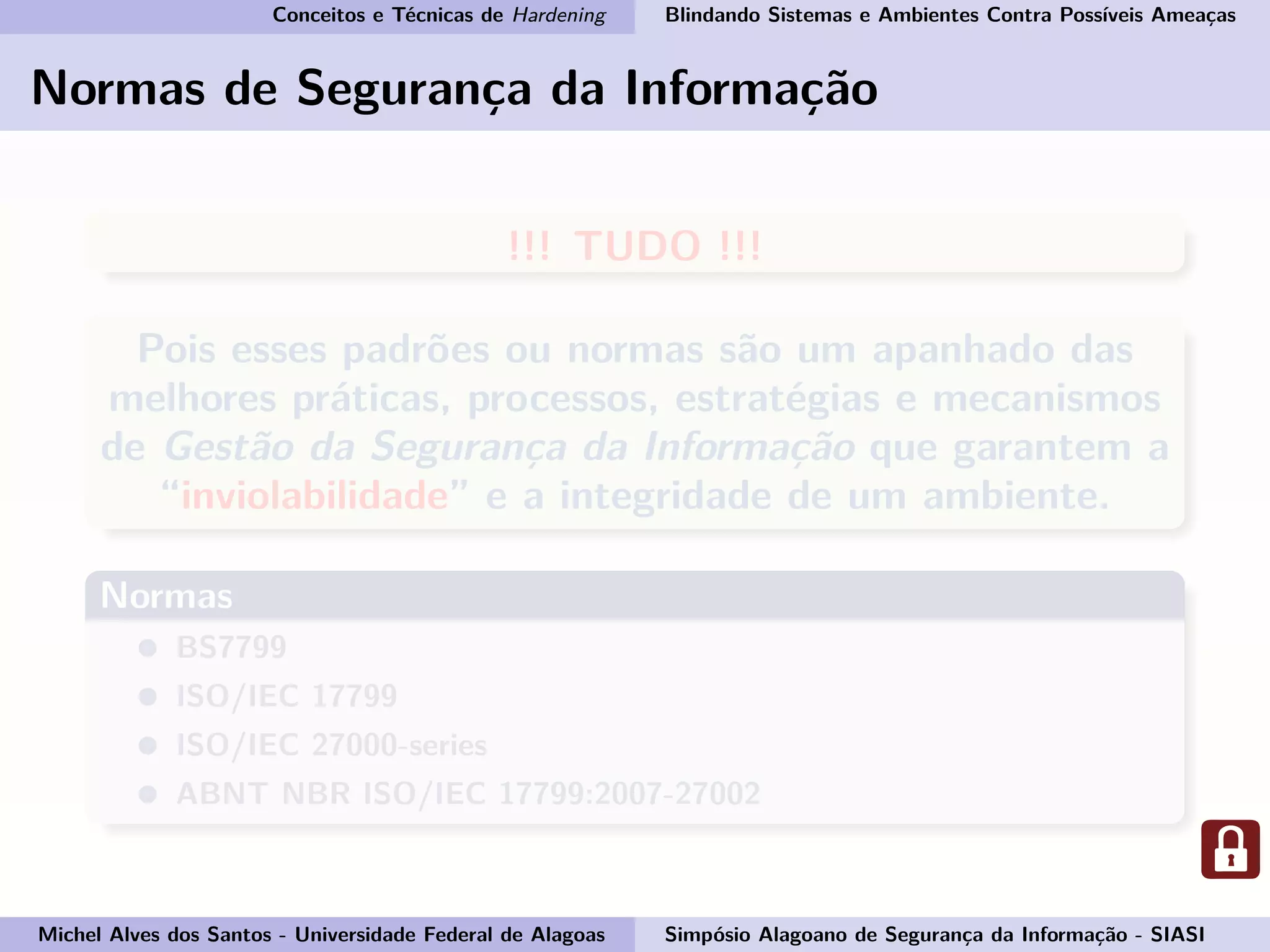 Conceitos e Técnicas de Hardening Blindando Sistemas e Ambientes Contra Possíveis Ameaças
Normas de Segurança da Informação
!!! TUDO !!!
Pois esses padrões ou normas são um apanhado das
melhores práticas, processos, estratégias e mecanismos
de Gestão da Segurança da Informação que garantem a
“inviolabilidade” e a integridade de um ambiente.
Normas
BS7799
ISO/IEC 17799
ISO/IEC 27000-series
ABNT NBR ISO/IEC 17799:2007-27002
Michel Alves dos Santos - Universidade Federal de Alagoas Simpósio Alagoano de Segurança da Informação - SIASI
 