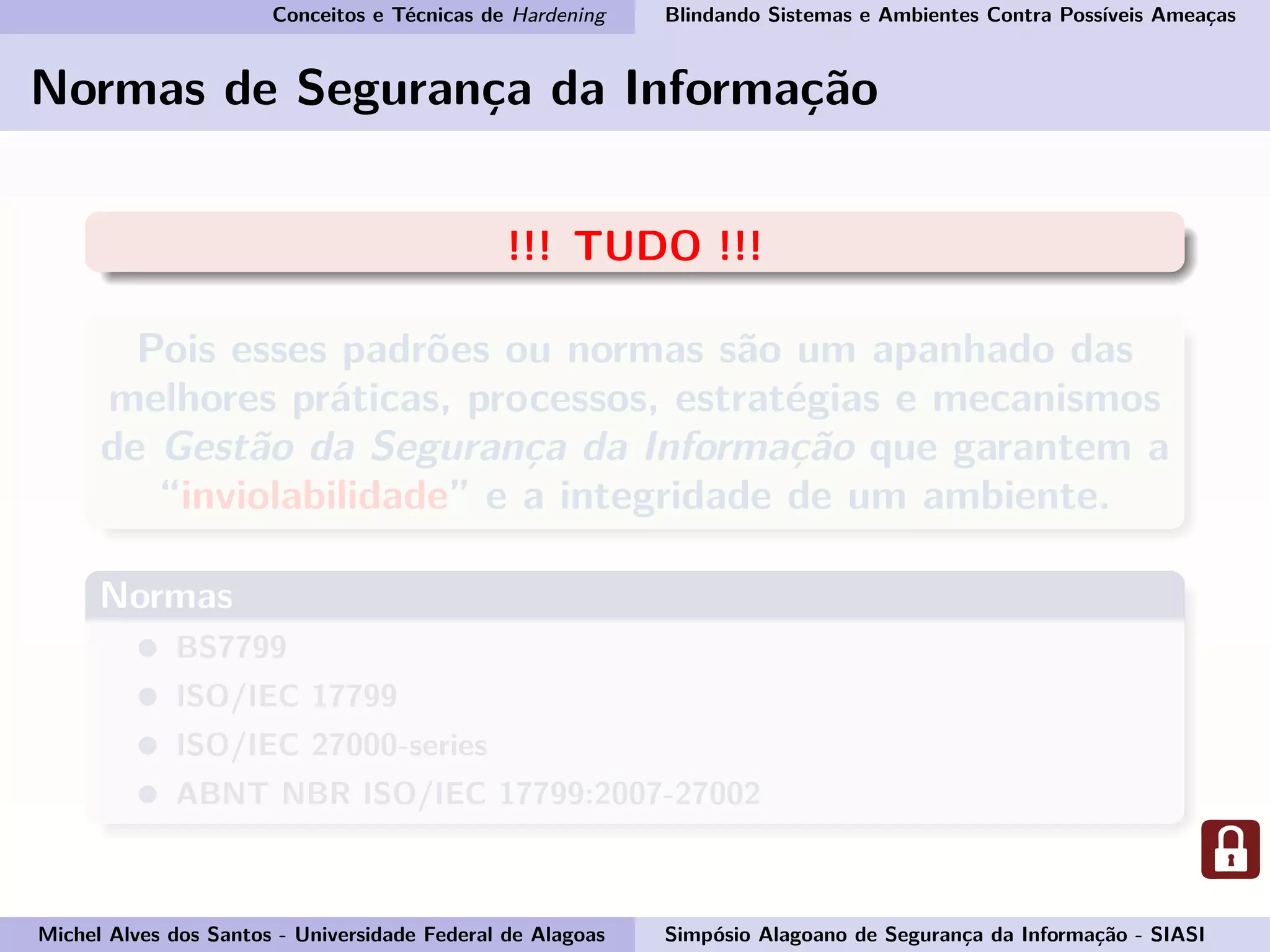 Conceitos e Técnicas de Hardening Blindando Sistemas e Ambientes Contra Possíveis Ameaças
Normas de Segurança da Informação
!!! TUDO !!!
Pois esses padrões ou normas são um apanhado das
melhores práticas, processos, estratégias e mecanismos
de Gestão da Segurança da Informação que garantem a
“inviolabilidade” e a integridade de um ambiente.
Normas
BS7799
ISO/IEC 17799
ISO/IEC 27000-series
ABNT NBR ISO/IEC 17799:2007-27002
Michel Alves dos Santos - Universidade Federal de Alagoas Simpósio Alagoano de Segurança da Informação - SIASI
 
