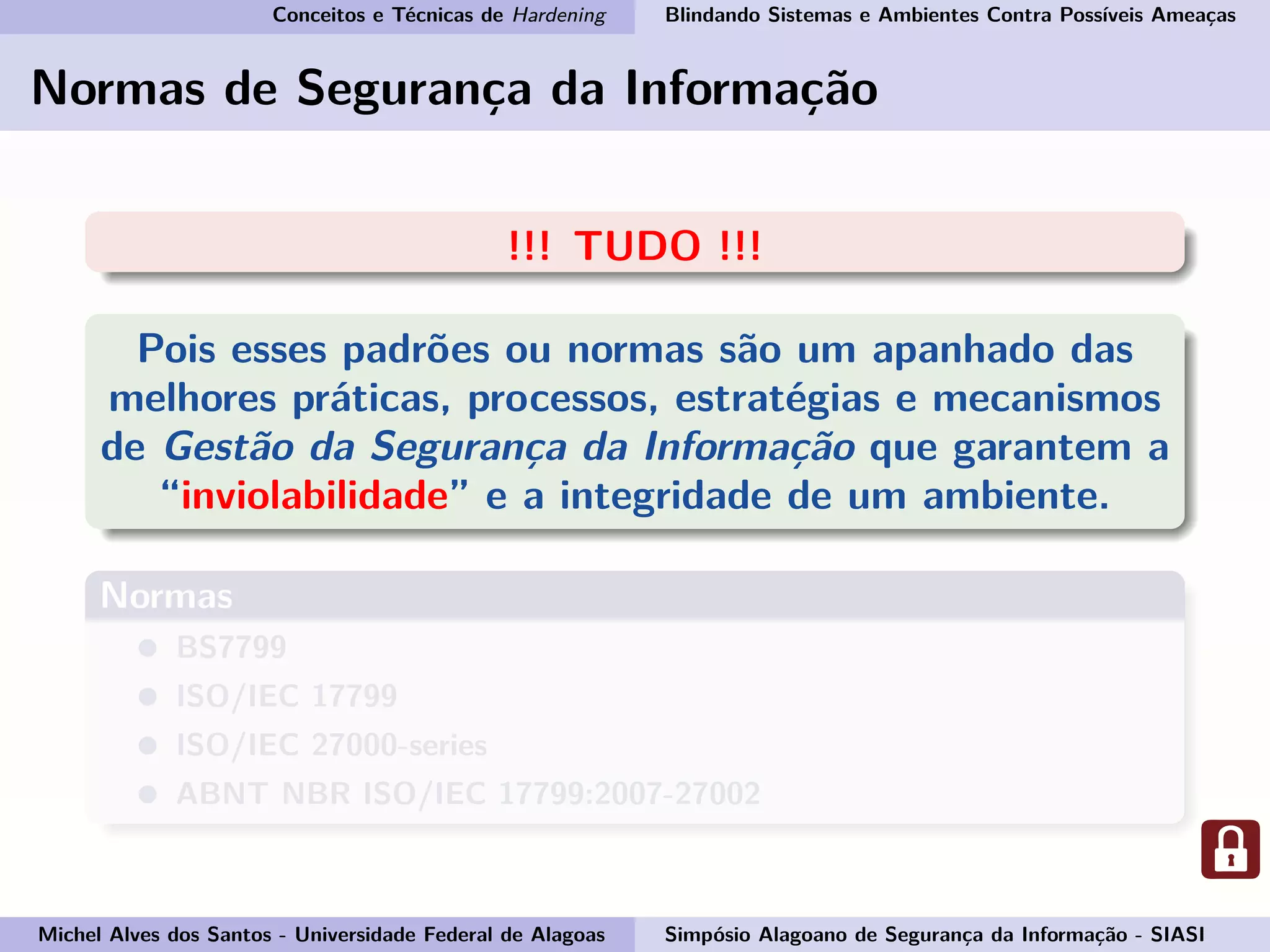 Conceitos e Técnicas de Hardening Blindando Sistemas e Ambientes Contra Possíveis Ameaças
Normas de Segurança da Informação
!!! TUDO !!!
Pois esses padrões ou normas são um apanhado das
melhores práticas, processos, estratégias e mecanismos
de Gestão da Segurança da Informação que garantem a
“inviolabilidade” e a integridade de um ambiente.
Normas
BS7799
ISO/IEC 17799
ISO/IEC 27000-series
ABNT NBR ISO/IEC 17799:2007-27002
Michel Alves dos Santos - Universidade Federal de Alagoas Simpósio Alagoano de Segurança da Informação - SIASI
 