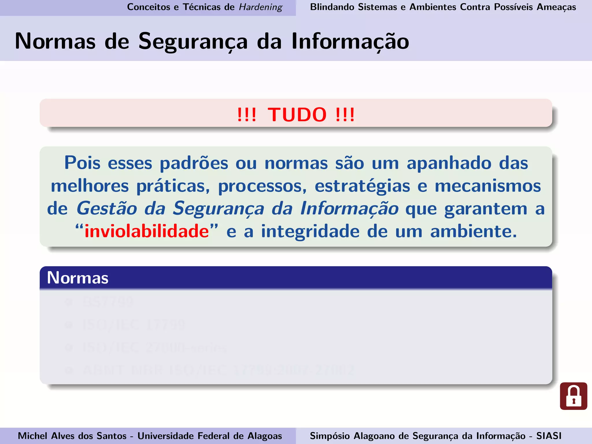 Conceitos e Técnicas de Hardening Blindando Sistemas e Ambientes Contra Possíveis Ameaças
Normas de Segurança da Informação
!!! TUDO !!!
Pois esses padrões ou normas são um apanhado das
melhores práticas, processos, estratégias e mecanismos
de Gestão da Segurança da Informação que garantem a
“inviolabilidade” e a integridade de um ambiente.
Normas
BS7799
ISO/IEC 17799
ISO/IEC 27000-series
ABNT NBR ISO/IEC 17799:2007-27002
Michel Alves dos Santos - Universidade Federal de Alagoas Simpósio Alagoano de Segurança da Informação - SIASI
 
