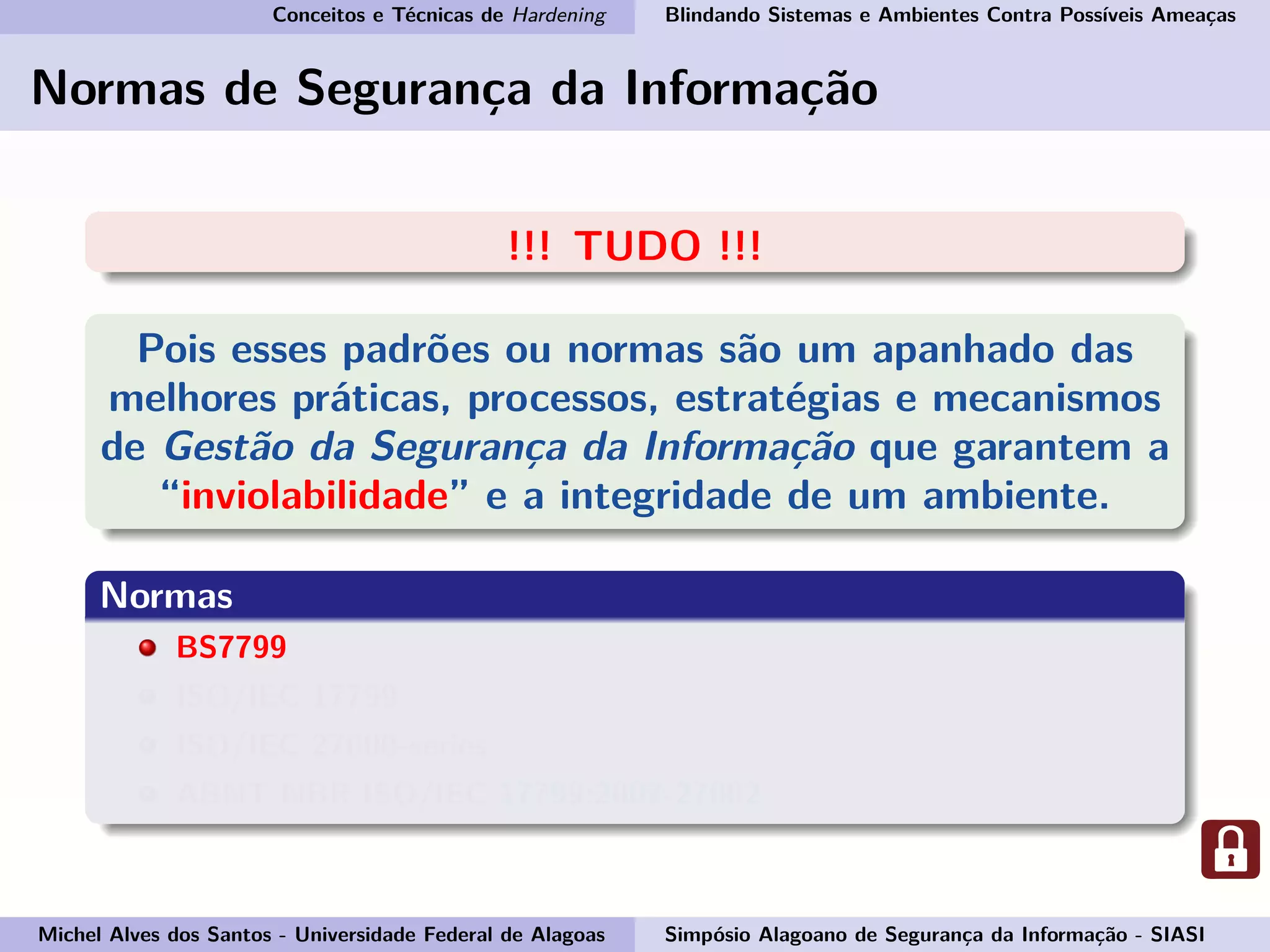Conceitos e Técnicas de Hardening Blindando Sistemas e Ambientes Contra Possíveis Ameaças
Normas de Segurança da Informação
!!! TUDO !!!
Pois esses padrões ou normas são um apanhado das
melhores práticas, processos, estratégias e mecanismos
de Gestão da Segurança da Informação que garantem a
“inviolabilidade” e a integridade de um ambiente.
Normas
BS7799
ISO/IEC 17799
ISO/IEC 27000-series
ABNT NBR ISO/IEC 17799:2007-27002
Michel Alves dos Santos - Universidade Federal de Alagoas Simpósio Alagoano de Segurança da Informação - SIASI
 