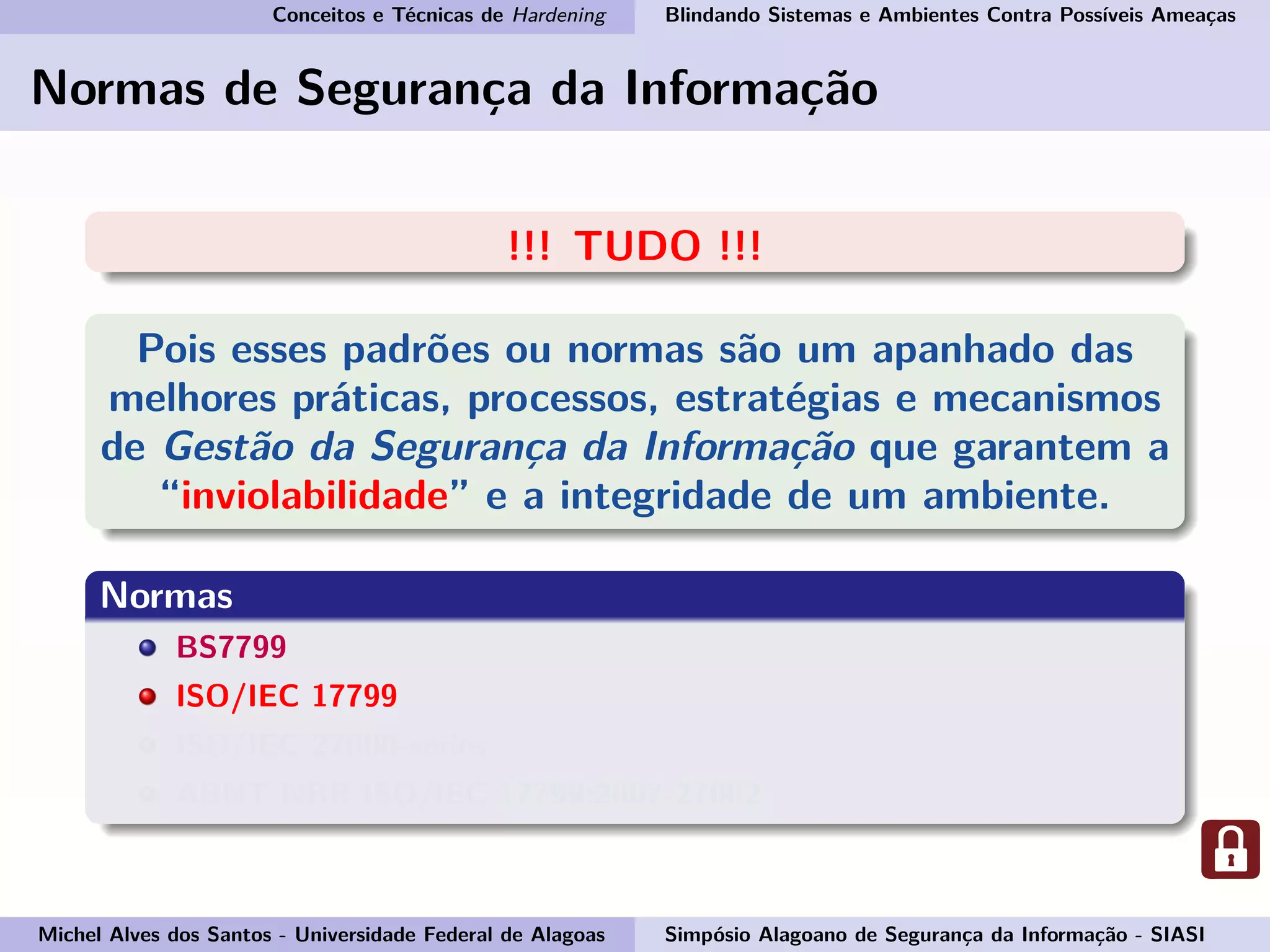 Conceitos e Técnicas de Hardening Blindando Sistemas e Ambientes Contra Possíveis Ameaças
Normas de Segurança da Informação
!!! TUDO !!!
Pois esses padrões ou normas são um apanhado das
melhores práticas, processos, estratégias e mecanismos
de Gestão da Segurança da Informação que garantem a
“inviolabilidade” e a integridade de um ambiente.
Normas
BS7799
ISO/IEC 17799
ISO/IEC 27000-series
ABNT NBR ISO/IEC 17799:2007-27002
Michel Alves dos Santos - Universidade Federal de Alagoas Simpósio Alagoano de Segurança da Informação - SIASI
 