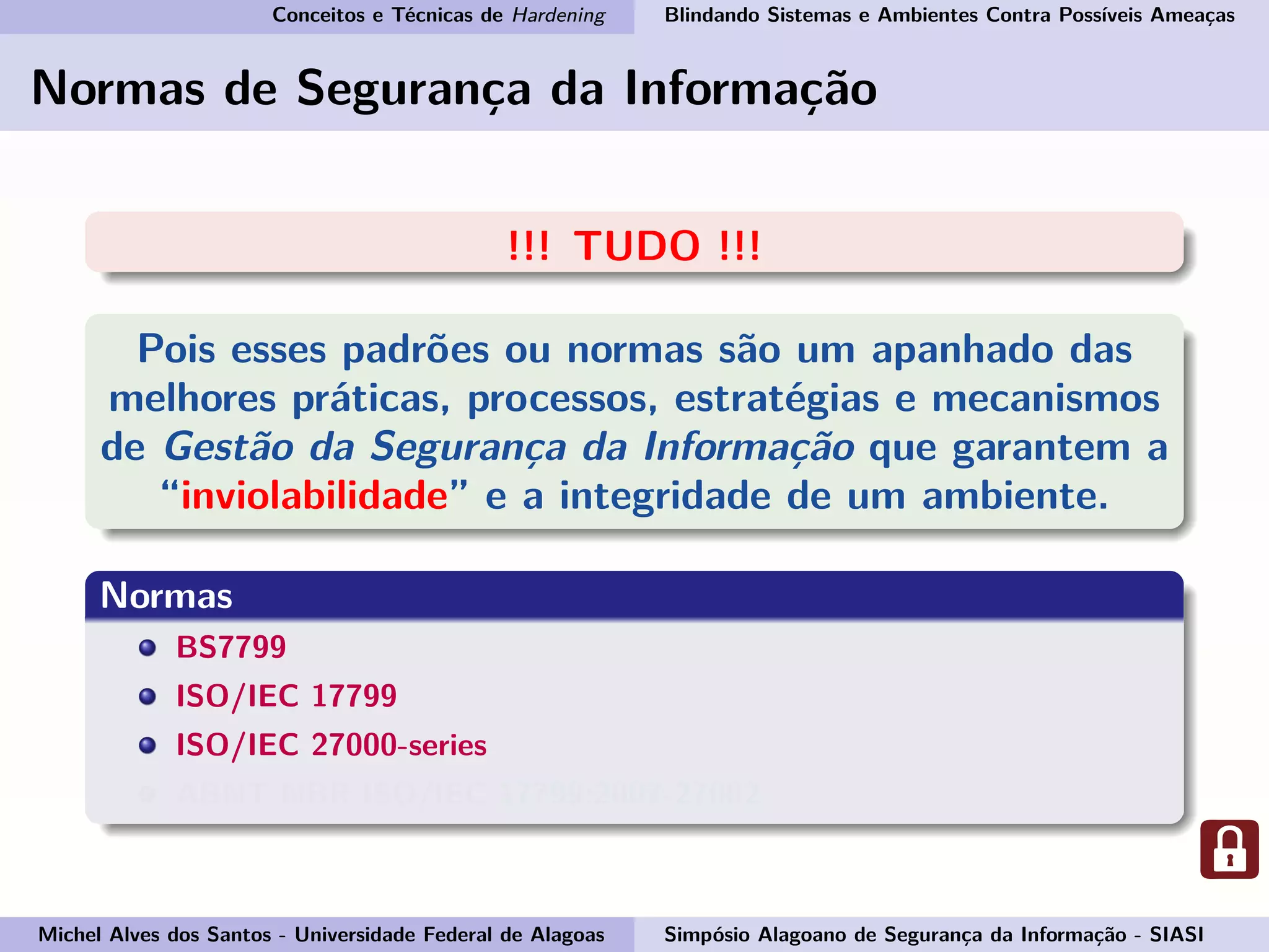 Conceitos e Técnicas de Hardening Blindando Sistemas e Ambientes Contra Possíveis Ameaças
Normas de Segurança da Informação
!!! TUDO !!!
Pois esses padrões ou normas são um apanhado das
melhores práticas, processos, estratégias e mecanismos
de Gestão da Segurança da Informação que garantem a
“inviolabilidade” e a integridade de um ambiente.
Normas
BS7799
ISO/IEC 17799
ISO/IEC 27000-series
ABNT NBR ISO/IEC 17799:2007-27002
Michel Alves dos Santos - Universidade Federal de Alagoas Simpósio Alagoano de Segurança da Informação - SIASI
 