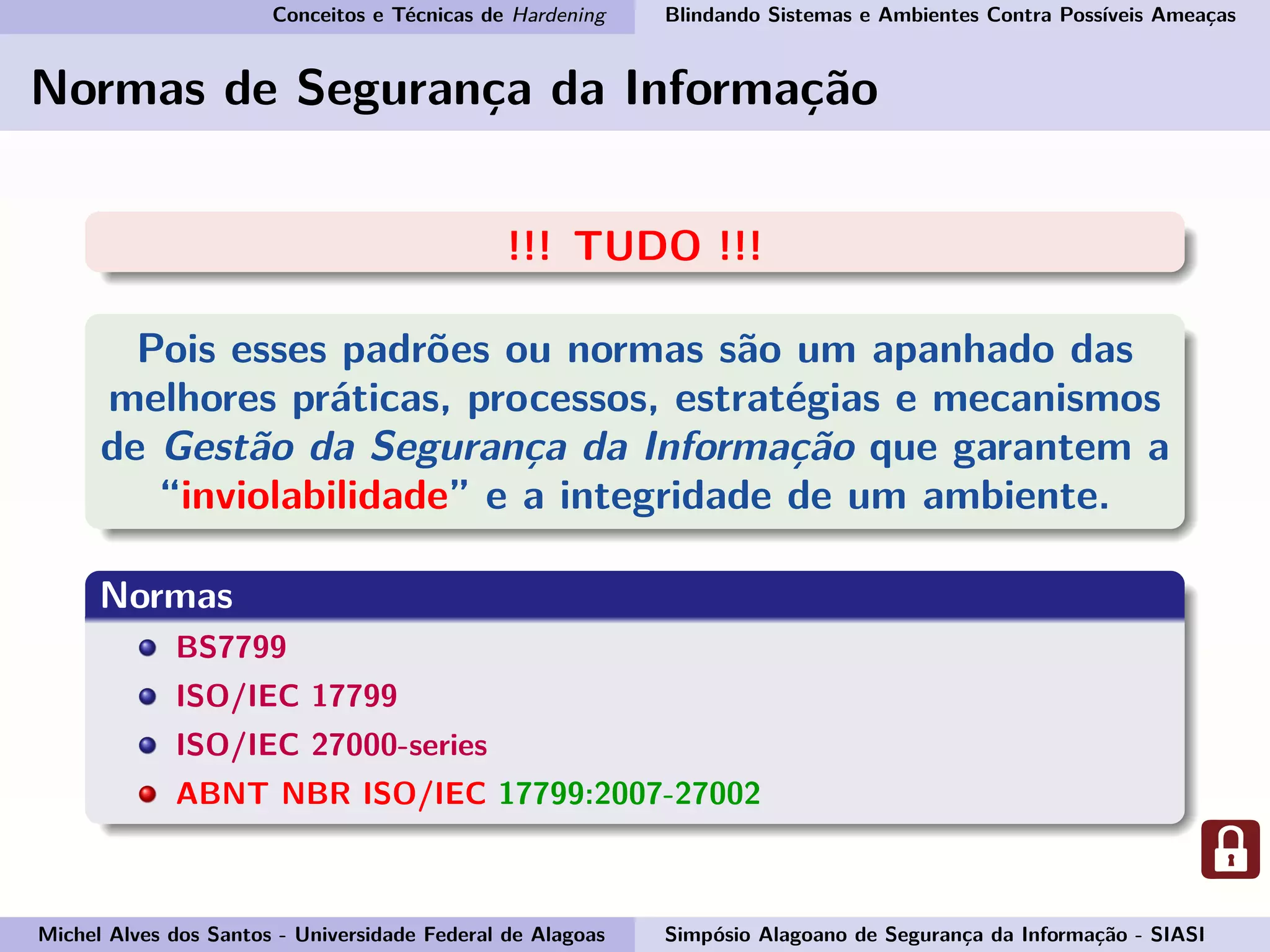 Conceitos e Técnicas de Hardening Blindando Sistemas e Ambientes Contra Possíveis Ameaças
Normas de Segurança da Informação
!!! TUDO !!!
Pois esses padrões ou normas são um apanhado das
melhores práticas, processos, estratégias e mecanismos
de Gestão da Segurança da Informação que garantem a
“inviolabilidade” e a integridade de um ambiente.
Normas
BS7799
ISO/IEC 17799
ISO/IEC 27000-series
ABNT NBR ISO/IEC 17799:2007-27002
Michel Alves dos Santos - Universidade Federal de Alagoas Simpósio Alagoano de Segurança da Informação - SIASI
 