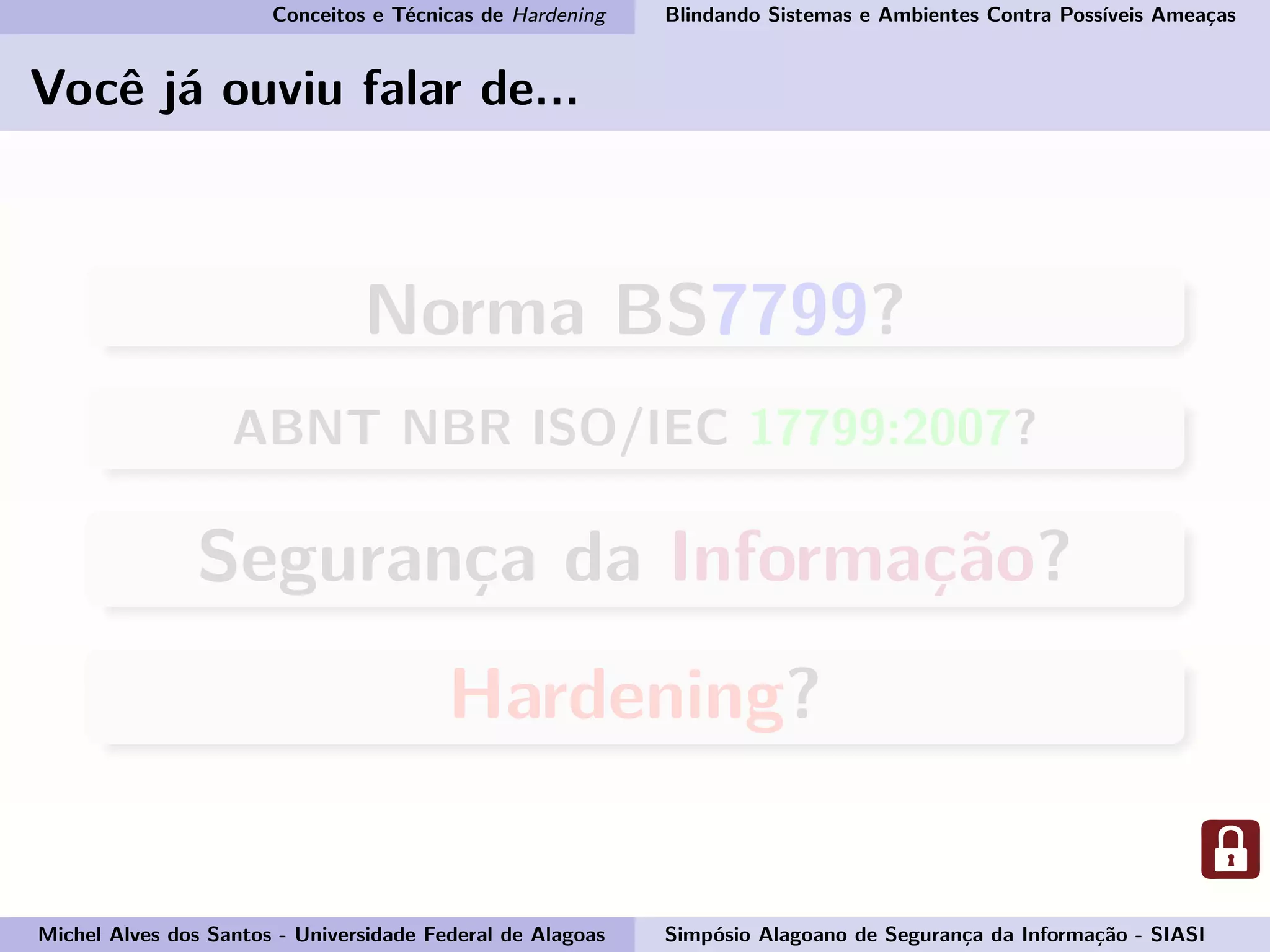 Conceitos e Técnicas de Hardening Blindando Sistemas e Ambientes Contra Possíveis Ameaças
Você já ouviu falar de...
Norma BS7799?
ABNT NBR ISO/IEC 17799:2007?
Segurança da Informação?
Hardening?
Michel Alves dos Santos - Universidade Federal de Alagoas Simpósio Alagoano de Segurança da Informação - SIASI
 