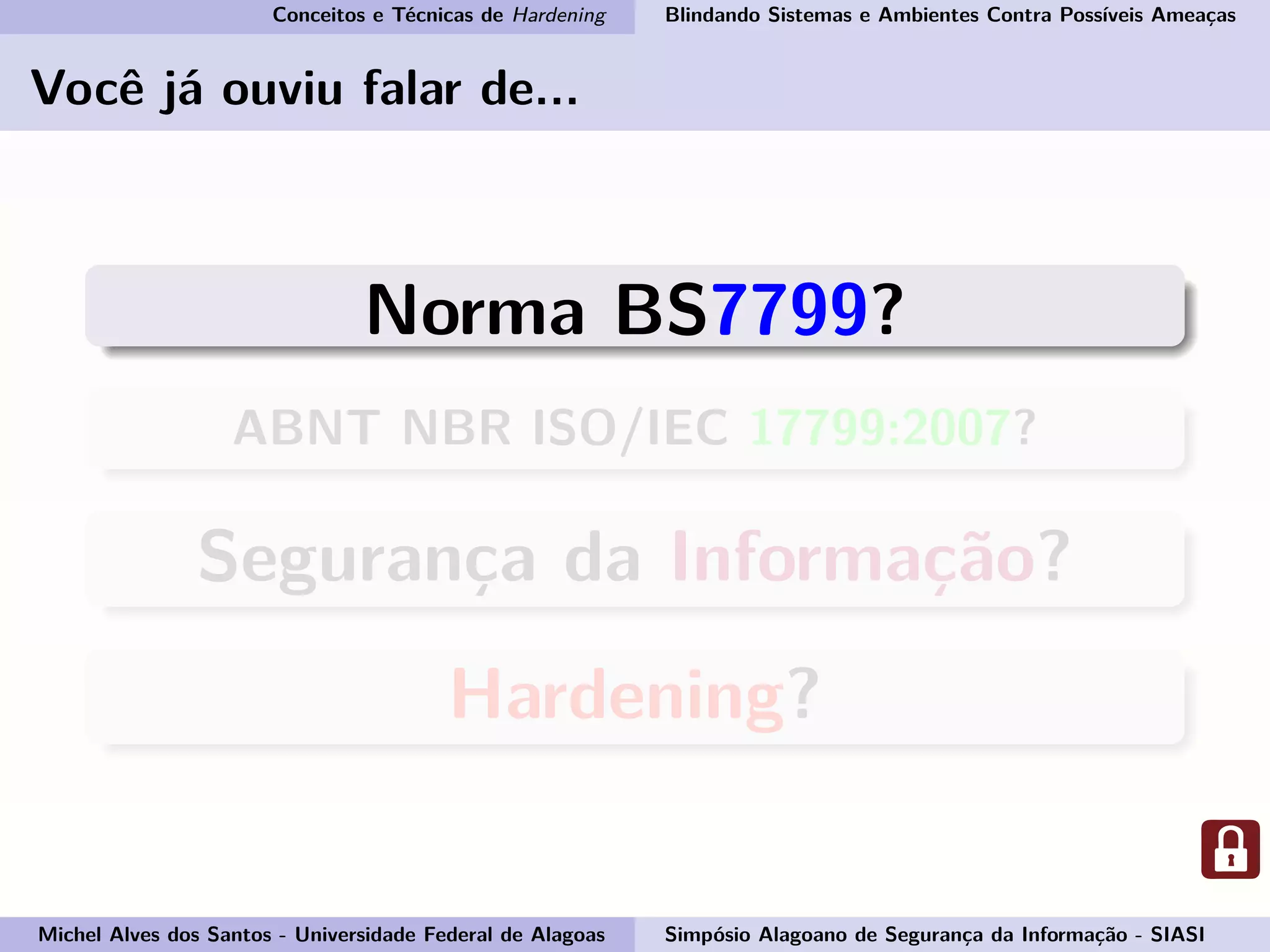 Conceitos e Técnicas de Hardening Blindando Sistemas e Ambientes Contra Possíveis Ameaças
Você já ouviu falar de...
Norma BS7799?
ABNT NBR ISO/IEC 17799:2007?
Segurança da Informação?
Hardening?
Michel Alves dos Santos - Universidade Federal de Alagoas Simpósio Alagoano de Segurança da Informação - SIASI
 