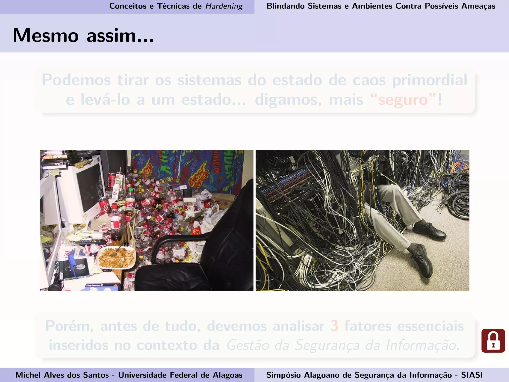 Conceitos e Técnicas de Hardening Blindando Sistemas e Ambientes Contra Possíveis Ameaças
Mesmo assim...
Podemos tirar os sistemas do estado de caos primordial
e levá-lo a um estado... digamos, mais “seguro”!
Porém, antes de tudo, devemos analisar 3 fatores essenciais
inseridos no contexto da Gestão da Segurança da Informação.
Michel Alves dos Santos - Universidade Federal de Alagoas Simpósio Alagoano de Segurança da Informação - SIASI
 