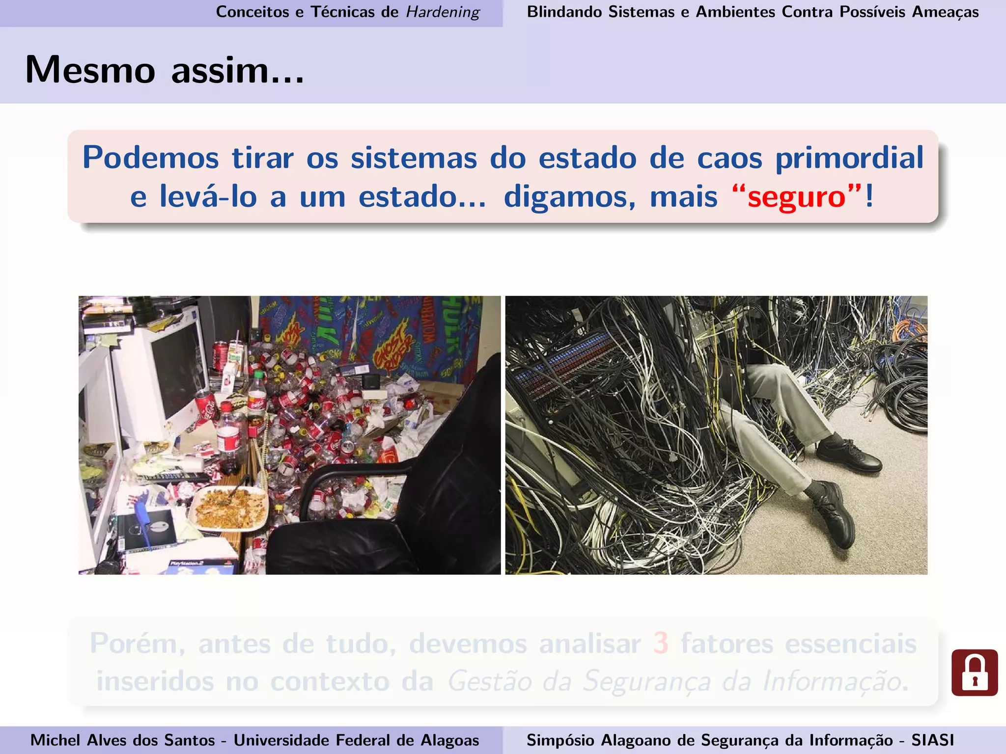 Conceitos e Técnicas de Hardening Blindando Sistemas e Ambientes Contra Possíveis Ameaças
Mesmo assim...
Podemos tirar os sistemas do estado de caos primordial
e levá-lo a um estado... digamos, mais “seguro”!
Porém, antes de tudo, devemos analisar 3 fatores essenciais
inseridos no contexto da Gestão da Segurança da Informação.
Michel Alves dos Santos - Universidade Federal de Alagoas Simpósio Alagoano de Segurança da Informação - SIASI
 