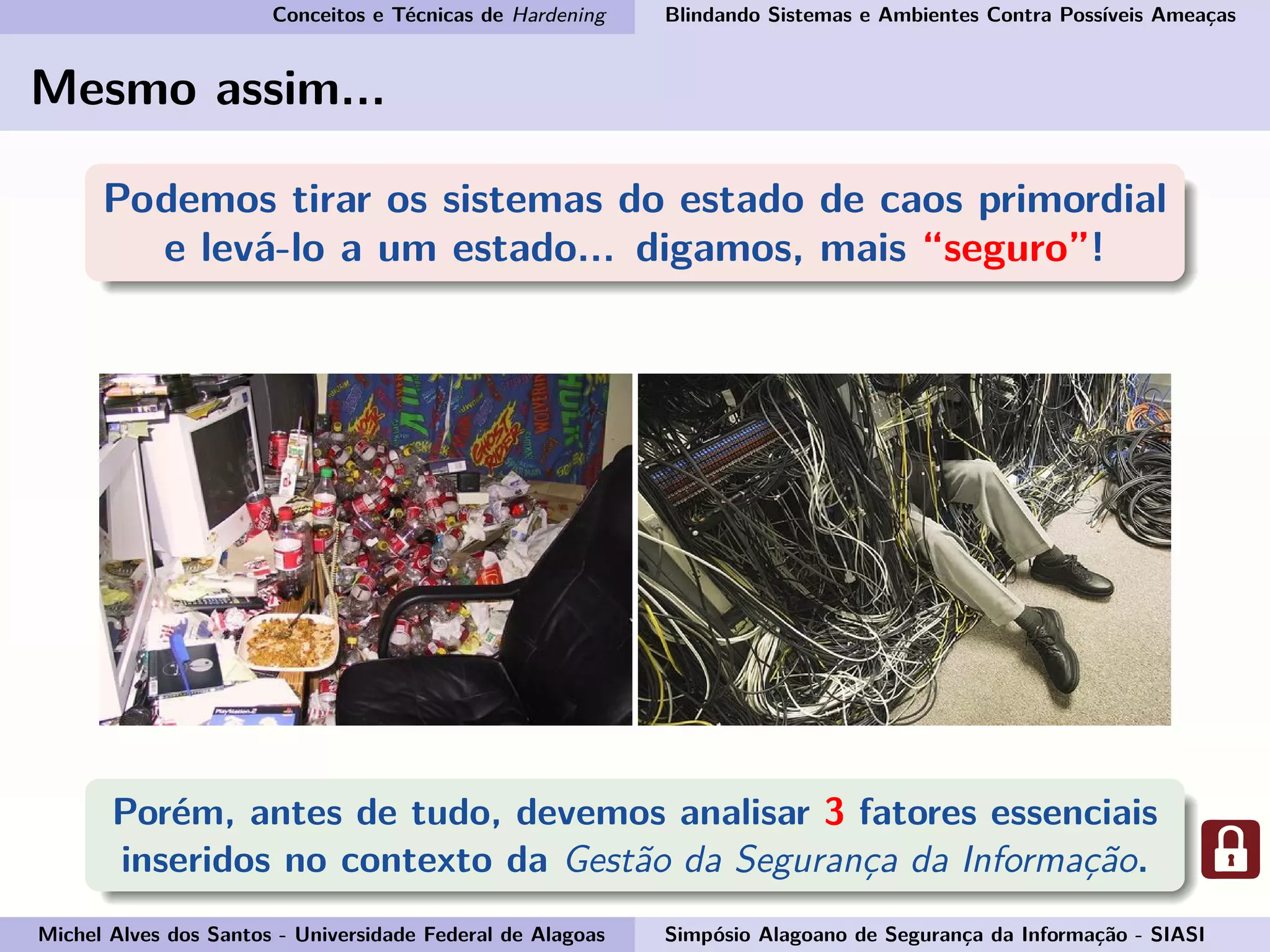 Conceitos e Técnicas de Hardening Blindando Sistemas e Ambientes Contra Possíveis Ameaças
Mesmo assim...
Podemos tirar os sistemas do estado de caos primordial
e levá-lo a um estado... digamos, mais “seguro”!
Porém, antes de tudo, devemos analisar 3 fatores essenciais
inseridos no contexto da Gestão da Segurança da Informação.
Michel Alves dos Santos - Universidade Federal de Alagoas Simpósio Alagoano de Segurança da Informação - SIASI
 