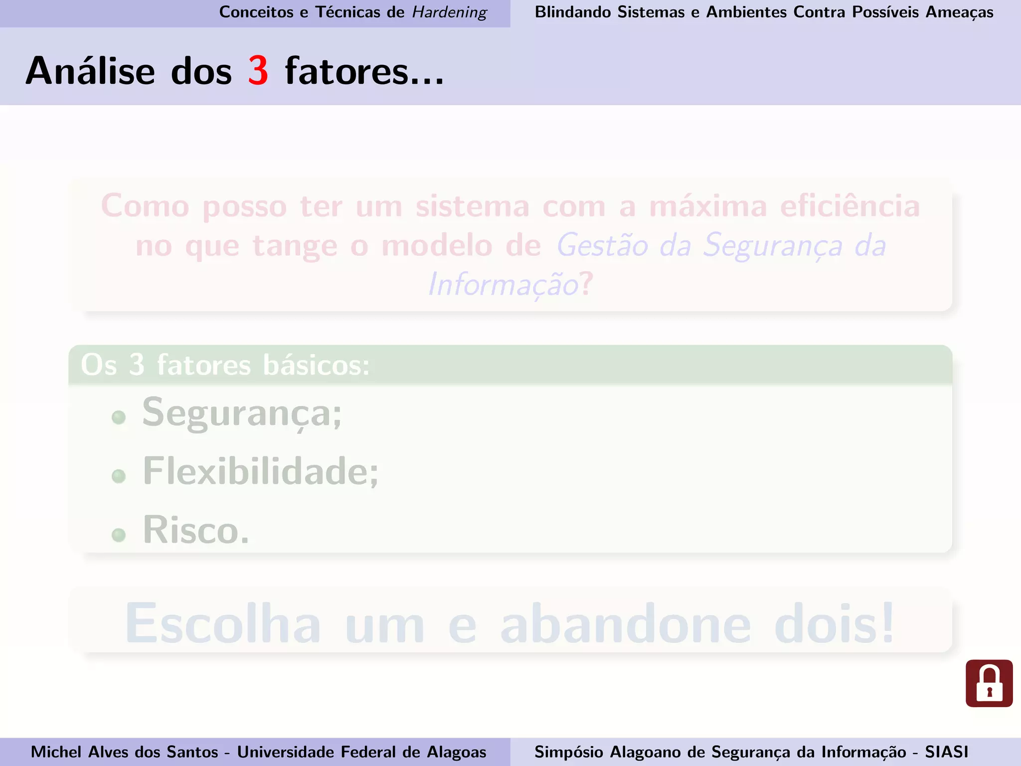 Conceitos e Técnicas de Hardening Blindando Sistemas e Ambientes Contra Possíveis Ameaças
Análise dos 3 fatores...
Como posso ter um sistema com a máxima eﬁciência
no que tange o modelo de Gestão da Segurança da
Informação?
Os 3 fatores básicos:
Segurança;
Flexibilidade;
Risco.
Escolha um e abandone dois!
Michel Alves dos Santos - Universidade Federal de Alagoas Simpósio Alagoano de Segurança da Informação - SIASI
 