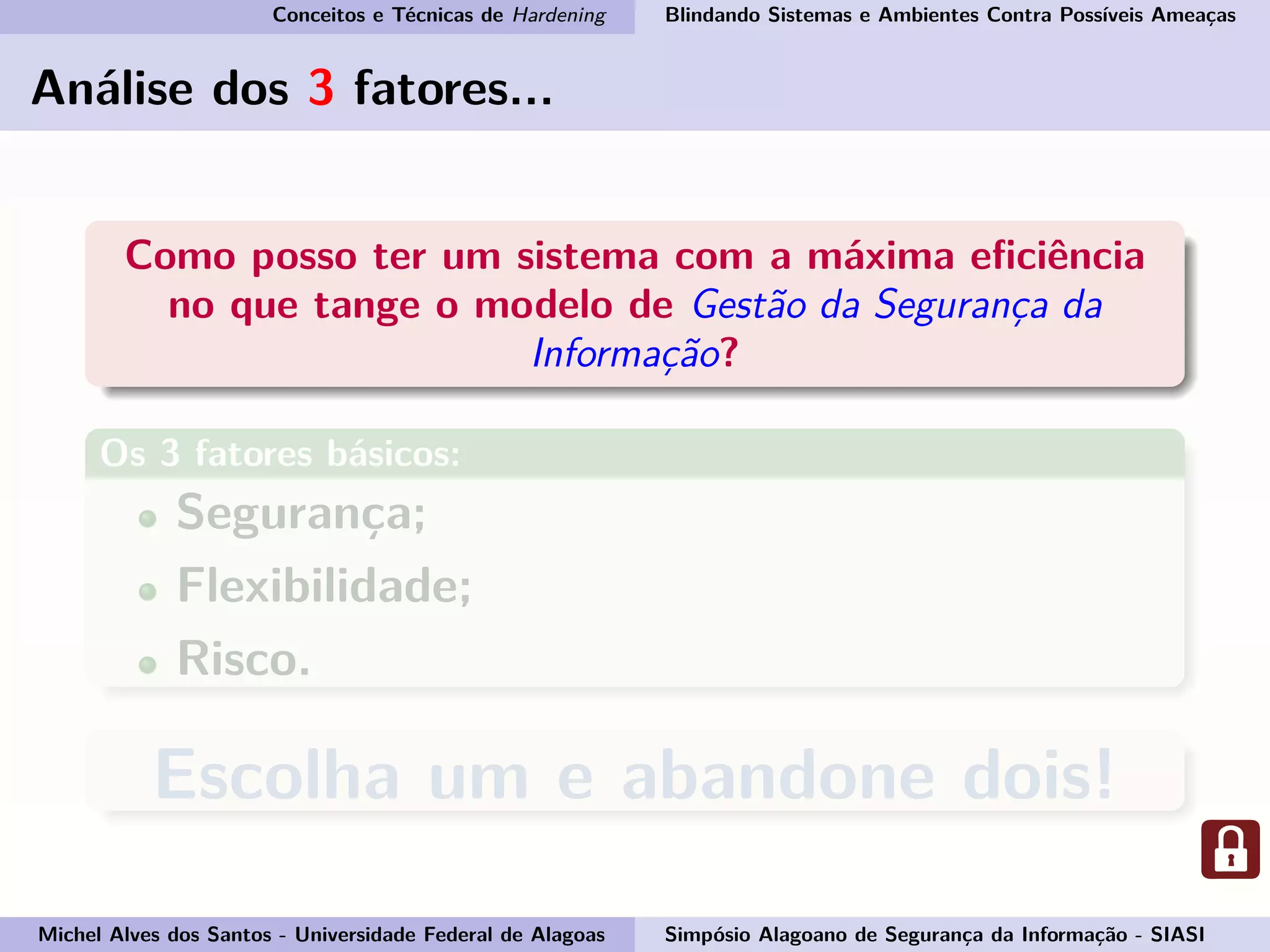 Conceitos e Técnicas de Hardening Blindando Sistemas e Ambientes Contra Possíveis Ameaças
Análise dos 3 fatores...
Como posso ter um sistema com a máxima eﬁciência
no que tange o modelo de Gestão da Segurança da
Informação?
Os 3 fatores básicos:
Segurança;
Flexibilidade;
Risco.
Escolha um e abandone dois!
Michel Alves dos Santos - Universidade Federal de Alagoas Simpósio Alagoano de Segurança da Informação - SIASI
 