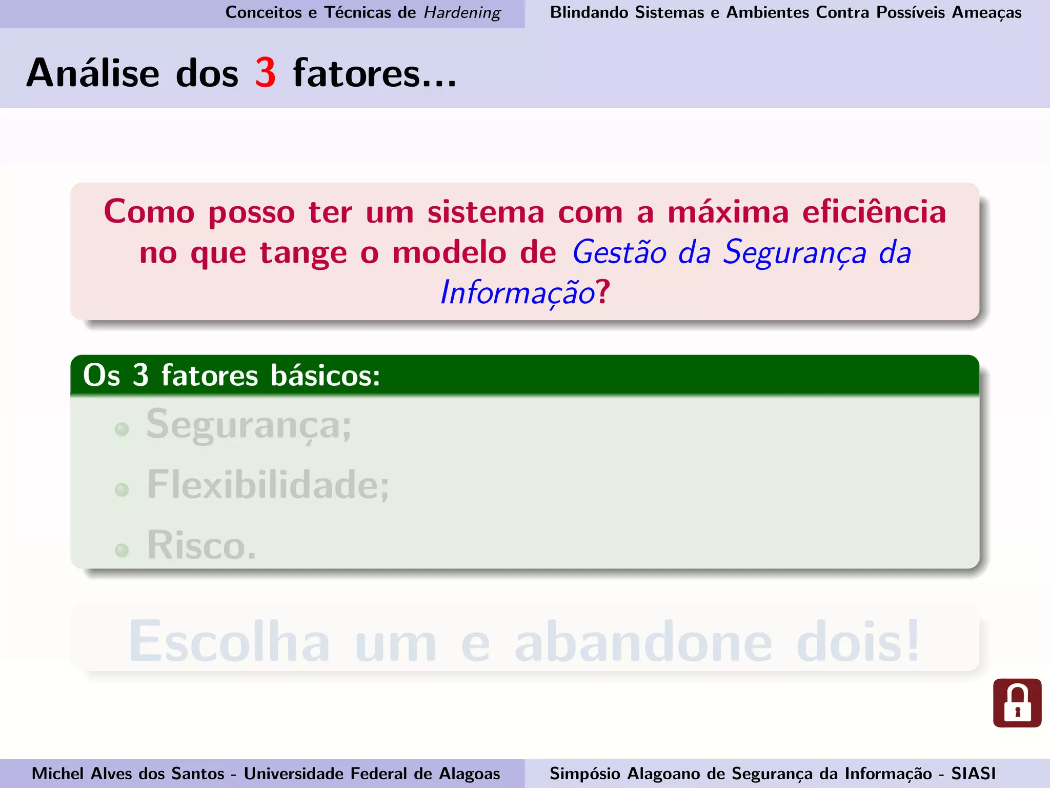 Conceitos e Técnicas de Hardening Blindando Sistemas e Ambientes Contra Possíveis Ameaças
Análise dos 3 fatores...
Como posso ter um sistema com a máxima eﬁciência
no que tange o modelo de Gestão da Segurança da
Informação?
Os 3 fatores básicos:
Segurança;
Flexibilidade;
Risco.
Escolha um e abandone dois!
Michel Alves dos Santos - Universidade Federal de Alagoas Simpósio Alagoano de Segurança da Informação - SIASI
 