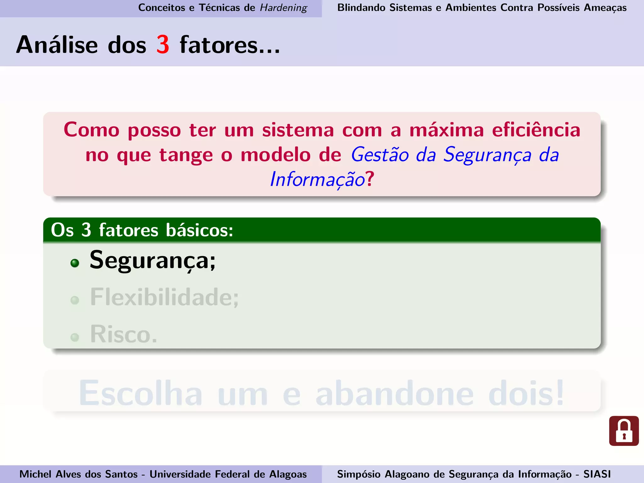 Conceitos e Técnicas de Hardening Blindando Sistemas e Ambientes Contra Possíveis Ameaças
Análise dos 3 fatores...
Como posso ter um sistema com a máxima eﬁciência
no que tange o modelo de Gestão da Segurança da
Informação?
Os 3 fatores básicos:
Segurança;
Flexibilidade;
Risco.
Escolha um e abandone dois!
Michel Alves dos Santos - Universidade Federal de Alagoas Simpósio Alagoano de Segurança da Informação - SIASI
 